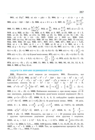 267
901. а) 25у2
. 902. а) х(х у)(х 2). 904. (x – y – z) (x – y z).
905. а) (a – b)(b – 2)(b 2). 906. а) a 0 і a 3. 907. б) 4 11
2
;
x
x y
−
г)
( )
( )
3
2
1
.
1
a
a
+
−
908. 11. 909. 5. 911. а)
2 2
2 2
5 6
.
15
z x
ax z
+
912. а)
3
.
2
c
x
914. а) .
a b
a b
+
−
917. а) 2.a a+ −
919. а) a. 922. а) 2(a – b). 923. а) 8. 924. а) 3. 927. а) 25. 929. а) –2 і 2.
930. а) (2; 3). 931. а) (15; 5). 932. а) (0; 1). 933. а) (3; 0) і (0; –3).
935. а) (–3; 4) і (4; –3). 937. 1000 кг і 800 кг. 938. 240.
939. 100 км/год, 80 км/год. 940. 50 км. 941. 30 і 20 днів. 942. 75 км/год.
944. 300. 945. 40 грн. 946. 32%. 947. 25%. 948. 40%. 950. а) x 7,25.
954. а) x 6. 955. а) 3 x 7. 960. а) R; в) x 4. 961. а) x 3.
962. а) y 3; г) y 1,8. 963. а) (0; –11) і (1; 0). 967. а) (– ; –2) (0; );
б) (– ; 0] [1; ). 968. а) (– ; 1) (2; ); б) (–3; –2). 969. а) (– ; –1] [
1
1
3
; );
970. а) (– ; 1) (1; ); б) розв’язків немає. 971. а) (– ; –5) (3; ); б) (–7; –2).
972. а) (– ; –1) (–0,5; ); б) (– ;
3
2
⎤
− ⎥
⎦
2
;
3
⎡
⎢
⎣
). 973. а) (1; 2); б) (–7; –3).
974. а) (– ; –3) (7; ). 980. 11. 981. 4. 982. 14. 985. 96, 48, 24, 12, 6, 3.
986. 6. 989. а) Так; б) ні.
ЗАДАЧІ ТА ВПРАВИ ПІДВИЩЕНОЇ СКЛАДНОСТІ
990. Піднесіть дані вирази до квадрата. 991. Покажіть, що
± = ±9 4 5 5 2. 992. а) 2a2
b2
c2
– 2ab – 2ac (a – b)2
(a – c)2
.
993. а) x4
y4
– x3
y – xy3
(x – y)(х3
– y3
), а числа x – y і x3
– y3
однакових знаків; б) (x – 1)2
(x – 2y)2
(y – 2)2
1 0.
996. ( ) ( )x x x+ − − = −
2 22 1 1
1 2 1 .
2 2
997. б)
1
; 2
2
⎛ ⎞
−∞⎜ ⎟⎝ ⎠
2
2;
3
⎛ ⎞
−⎜ ⎟⎝ ⎠
( )1; .∞
999. (– ; –4) (8; ). 1000. Найменше значення x, при якому вираз x −6
має значення, дорівнює 6. Множина розв’язків кожної нерівності ( )∞6; .
1004. y x x= + + −2 2 . 1008. 0, 2, 4, 3, 2; побудуйте графік функції
y x x= − +2
6 5 . 1009. а) ( ] [ )−∞ ∞;0 6; ; б) розв’язків немає. 1012. 16 днів.
1013. 3 : 4. 1014. x =
3
3 ;
4
y =
1
5 ;
2
z =
1
7 .
4
1015. а) 71071; б) 428429.
1016. ( ) ( )n n n
a q q− −
2
1 1 : 1 . 1017. q : (1 – q)2
. 1018. 6, –3,
3
,
2
−
3
,
4
….
1019. 1 або –2. 1020. Покажіть, що при a c 2b різниця між третім
і другим тричленами дорівнює різниці між другим і першим.
1021. а) an 1,5 (–1)n
· 0,5; б) an (–1)n
n. 1022. а) ( )( )1
1 2 ;
3
n n n+ +
б) n2
(n 1). 1024. 3, 7,11,…. 1025. 1480 фунтів. 1026. 7, 11, 15,19, 23, 27, 31, 35.
1027. an n2
2. 1028. x 7. 1029. Так, це арифметична прогресія 16, 31,
46,…, 15n 1,…. 1034. У 2 рази.
 