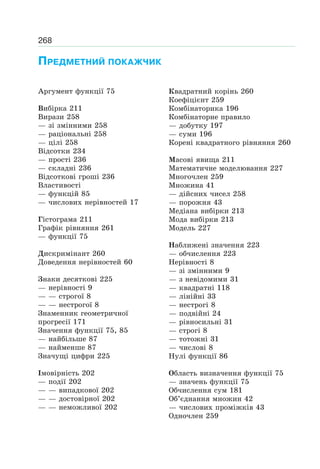 268
ПРЕДМЕТНИЙ ПОКАЖЧИК
Аргумент функції 75
Вибірка 211
Вирази 258
— зі змінними 258
— раціональні 258
— цілі 258
Відсотки 234
— прості 236
— складні 236
Відсоткові гроші 236
Властивості
— функцій 85
— числових нерівностей 17
Гістограма 211
Графік рівняння 261
— функції 75
Дискримінант 260
Доведення нерівностей 60
Знаки десяткові 225
— нерівності 9
— — строгої 8
— — нестрогої 8
Знаменник геометричної
прогресії 171
Значення функції 75, 85
— найбільше 87
— найменше 87
Значущі цифри 225
Імовірність 202
— події 202
— — випадкової 202
— — достовірної 202
— — неможливої 202
Квадратний корінь 260
Коефіцієнт 259
Комбінаторика 196
Комбінаторне правило
— добутку 197
— суми 196
Корені квадратного рівняння 260
Масові явища 211
Математичне моделювання 227
Многочлен 259
Множина 41
— дійсних чисел 258
— порожня 43
Медіана вибірки 213
Мода вибірки 213
Модель 227
Наближені значення 223
— обчислення 223
Нерівності 8
— зі змінними 9
— з невідомими 31
— квадратні 118
— лінійні 33
— нестрогі 8
— подвійні 24
— рівносильні 31
— строгі 8
— тотожні 31
— числові 8
Нулі функції 86
Область визначення функції 75
— значень функції 75
Обчислення сум 181
Об’єднання множин 42
— числових проміжків 43
Одночлен 259
 