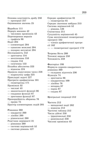 269
Основна властивість дробу 256
— пропорції 257
Оцінювання значень 25
Парабола 111
Переріз множин 42
— числових проміжків 43
Перетворення виразів
— графіків 98
Події 204
— елементарні 204
— однаково можливі 204
— попарно несумісні 204
Послідовність 152
— зростаюча 154
— нескінченна 153
— спадна 154
— скінченна 153
Похибка абсолютна 223
— відносна 224
Правила округлення чисел 258
— підрахунку цифр 225
Прикладні задачі 227
Прогресія арифметична 161
— геометрична 171
Проміжки 32
— числові 43
— знакосталості функції 86
— спадання функції 87
— зростання функції 87
Пропорційність обернена 76
— пряма 75
Простір елементарних подій 205
Рівняння 260
— квадратні 260
— лінійні 260
— рівносильні 260
Розв’язок нерівності 31
— рівняння 260
— системи нерівностей 52
— системи рівнянь 127
Середнє арифметичне 61
— геометричне 61
Середнє значення вибірки 213
Система нерівностей 52
— рівнянь 126
Статистика 211
Сукупність нерівностей 45
Сума нескінченної геометричної
прогресії 182
— членів арифметичної прогре-
сії 162
— — геометричної прогресії 172
Теорема Вієта 260
Тотожні вирази 258
Тотожність 259
Факторіал 198
Формула коренів квадратного
рівняння 260
— складних відсотків 236
Функція 74
— зростаюча 86
— квадратична 109
— лінійна 76
— непарна 87
— парна 87
— спадна 87
Центральні тенденції 212
Частота 212
— випадкової події 202
— відносна 212
Частотні таблиці 212
Числа дійсні 258
— ірраціональні 258
— раціональні 256
Числові проміжки 43
 