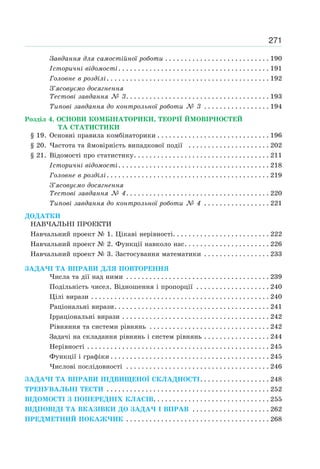 271
Завдання для самостійної роботи . . . . . . . . . . . . . . . . . . . . . . . . . . . 190
Історичні відомості. . . . . . . . . . . . . . . . . . . . . . . . . . . . . . . . . . . . . . . 191
Головне в розділі. . . . . . . . . . . . . . . . . . . . . . . . . . . . . . . . . . . . . . . . . . 192
З’ясовуємо досягнення
Тестові завдання № 3. . . . . . . . . . . . . . . . . . . . . . . . . . . . . . . . . . . . . 193
Типові завдання до контрольної роботи № 3 . . . . . . . . . . . . . . . . . 194
Розділ 4. ОСНОВИ КОМБІНАТОРИКИ, ТЕОРІЇ ЙМОВІРНОСТЕЙ
ТА СТАТИСТИКИ
§ 19. Основні правила комбінаторики . . . . . . . . . . . . . . . . . . . . . . . . . . . . . 196
§ 20. Частота та ймовірність випадкової події . . . . . . . . . . . . . . . . . . . . . 202
§ 21. Відомості про статистику. . . . . . . . . . . . . . . . . . . . . . . . . . . . . . . . . . . 211
Історичні відомості. . . . . . . . . . . . . . . . . . . . . . . . . . . . . . . . . . . . . . . 218
Головне в розділі. . . . . . . . . . . . . . . . . . . . . . . . . . . . . . . . . . . . . . . . . . 219
З’ясовуємо досягнення
Тестові завдання № 4. . . . . . . . . . . . . . . . . . . . . . . . . . . . . . . . . . . . . 220
Типові завдання до контрольної роботи № 4 . . . . . . . . . . . . . . . . . 221
ДОДАТКИ
НАВЧАЛЬНІ ПРОЕКТИ
Навчальний проект № 1. Цікаві нерівності. . . . . . . . . . . . . . . . . . . . . . . . . 222
Навчальний проект № 2. Функції навколо нас. . . . . . . . . . . . . . . . . . . . . . 226
Навчальний проект № 3. Застосування математики . . . . . . . . . . . . . . . . . 233
ЗАДАЧІ ТА ВПРАВИ ДЛЯ ПОВТОРЕННЯ
Числа та дії над ними . . . . . . . . . . . . . . . . . . . . . . . . . . . . . . . . . . . . . 239
Подільність чисел. Відношення і пропорції . . . . . . . . . . . . . . . . . . . 240
Цілі вирази . . . . . . . . . . . . . . . . . . . . . . . . . . . . . . . . . . . . . . . . . . . . . . 240
Раціональні вирази. . . . . . . . . . . . . . . . . . . . . . . . . . . . . . . . . . . . . . . . 241
Ірраціональні вирази . . . . . . . . . . . . . . . . . . . . . . . . . . . . . . . . . . . . . . 242
Рівняння та системи рівнянь . . . . . . . . . . . . . . . . . . . . . . . . . . . . . . . 242
Задачі на складання рівнянь і систем рівнянь . . . . . . . . . . . . . . . . . 244
Нерівності . . . . . . . . . . . . . . . . . . . . . . . . . . . . . . . . . . . . . . . . . . . . . . . 245
Функції і графіки . . . . . . . . . . . . . . . . . . . . . . . . . . . . . . . . . . . . . . . . . 245
Числові послідовності . . . . . . . . . . . . . . . . . . . . . . . . . . . . . . . . . . . . . 246
ЗАДАЧІ ТА ВПРАВИ ПІДВИЩЕНОЇ СКЛАДНОСТІ. . . . . . . . . . . . . . . . . . 248
ТРЕНУВАЛЬНІ ТЕСТИ . . . . . . . . . . . . . . . . . . . . . . . . . . . . . . . . . . . . . . . . . . 252
ВІДОМОСТІ З ПОПЕРЕДНІХ КЛАСІВ. . . . . . . . . . . . . . . . . . . . . . . . . . . . . . 255
ВІДПОВІДІ ТА ВКАЗІВКИ ДО ЗАДАЧ І ВПРАВ . . . . . . . . . . . . . . . . . . . . 262
ПРЕДМЕТНИЙ ПОКАЖЧИК . . . . . . . . . . . . . . . . . . . . . . . . . . . . . . . . . . . . . 268
 