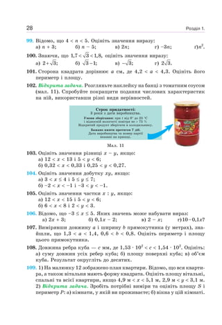 Розділ 1.28
99. Відомо, що 4 n 5. Оцініть значення виразу:
а) n 3; б) n – 5; в) 2n; г) –3n; ґ)n2
.
100. Знаючи, що 1,7 3 1,8,< < оцініть значення виразу:
а) 2 3;+ б) 3 1;− в) 3;− г) 2 3.
101. Сторона квадрата дорівнює a см, де 4,2 a 4,3. Оцініть його
периметр і площу.
102. Відкрита задача. Розгляньте наклейку на банці з томатним соусом
(мал. 11). Спробуйте покращити подання числових характеристик
на ній, використавши різні види нерівностей.
Строк придатності:
3 роки з дати виробництва.
Умови зберігання: при t від 0 до 25 С
і відносній вологості повітря не 75 %
Відкритий продукт зберігати в холодильнику.
Бажано вжити протягом 7 діб.
Дата виробництва та номер партії
вказані на кришці.
Мал. 11
103. Оцініть значення різниці x – y, якщо:
а) 12 x 13 і 5 y 6;
б) 0,32 x 0,33 і 0,25 y 0,27.
104. Оцініть значення добутку xy, якщо:
а) 3 x 4 і 5 y 7;
б) –2 x –1 і –3 y –1.
105. Оцініть значення частки x : y, якщо:
а) 12 x 15 і 5 y 6;
б) 6 x 8 і 2 y 3.
106. Відомо, що –3 x 5. Яких значень може набувати вираз:
а) 2x 3; б) 0,1x – 2; в) 2 – x; г)10–0,1x?
107. Вимірявши довжину a і ширину b прямокутника (у метрах), зна-
йшли, що 1,3 a 1,4, 0,6 b 0,8. Оцініть периметр і площу
цього прямокутника.
108. Довжина ребра куба — c мм, де 1,53 · 102
c 1,54 · 102
. Оцініть:
а) суму довжин усіх ребер куба; б) площу поверхні куба; в) об’єм
куба. Результат округліть до десятих.
109. 1) На малюнку 12 зображено план квартири. Відомо, що вся кварти-
ра, а також вітальня мають форму квадрата. Оцініть площу вітальні,
спальні та всієї квартири, якщо 4,9 м x 5,1 м, 2,9 м y 3,1 м.
2) Відкрита задача. Зробіть потрібні виміри та оцініть площу S і
периметр Р: а) кімнати, у якій ви проживаєте; б) вікна у цій кімнаті.
 