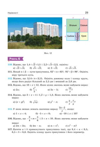 Нерівності 29
Мал. 12
РІВЕНЬ Б
110. Відомо, що 1,4 2 1,5< < і 2,2 5 2,3,< < оцініть:
а) 2 5;+ б) 5 2;− в) 2 2;− г) 5 : 2.
111. Нехай α і β — кути трикутника, 62 63 ;° < α < ° 95 96 .° < β < ° Оцініть
міру третього кута.
112. Відомо, що 3,14 3,15.< π < Оцініть довжину кола і площу круга,
якщо його радіус більший за 2,5 дм і менший за 2,6 дм.
113. Відомо, що 10 x 12. Яких цілих значень може набувати вираз:
а) 2x; б)
2
;
5
x
в) 3x – 5; г)
12
?
x
114. Відомо, що 3 x 4 і 1,2 y 1,3. Яких значень може набувати
вираз:
а) (x y)2
; б) ;xy в) y2
– x; г) ?
y x
x y
+
115. У яких межах лежать значення виразу
3 2
,
x
x
−
якщо:
а) 1 x 4; б) –5 x 0; в) –10 x 10?
116. Відомо, що
3 5
4 6
m− < < і 3 n 10. Яких значень може набувати
вираз:
а) 2m 3n; б) 4m – n; в) m n2
; г) n2
– m?
117. Катети a і b прямокутного трикутника такі, що 8,4 a 8,5,
6,5 b 6,6. Оцініть площу цього трикутника і його периметр.
 