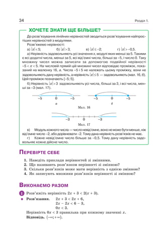 Розділ 1.34
ХОЧЕТЕ ЗНАТИ ЩЕ БІЛЬШЕ?
До розв’язування лінійних нерівностей зводиться розв’язування найпрос-
тіших нерівностей з модулями.
Розв’яжемо нерівності:
а) 5;x < б) 3;x > в) 2;x ≤ − г) 0,5.x > −
а) Нерівність задовольняють усі значення x, модулі яких менші за 5. Такими
є всі додатні числа, менші за 5, всі від’ємні числа, більші за –5, і число 0. Таку
множину чисел можна записати за допомогою подвійної нерівності
–5 x 5. На числовій прямій цій множині чисел відповідає проміжок, пока-
заний на малюнку 16, а. Числа –5 і 5 не належать цьому проміжку, вони не
задовольняють дану нерівність, а нерівність 5x ≤ — задовольняють (мал. 16, б).
Цей проміжок позначають [–5; 5].
б) Нерівність 3x > задовольняють усі числа, більші за 3, і всі числа, мен-
ші за –3 (мал. 17).
5 50 5 50
а б
Мал. 16
3 30
Мал. 17
в) Модулькожногочисла—числоневід’ємне,вононеможебутименше,ніж
від’ємне число –2, або дорівнювати –2. Тому дана нерівність розв’язків не має.
г) Кожне невід’ємне число більше за –0,5. Тому дану нерівність задо-
вольняє кожне дійсне число.
ПЕРЕВІРТЕ СЕБЕ
1. Наведіть приклади нерівностей зі змінними.
2. Що називають розв’язком нерівності зі змінною?
3. Скільки розв’язків може мати нерівність з однією змінною?
4. Як записують множини розв’язків нерівності зі змінною?
ВИКОНАЄМО РАЗОМ
1 Розв’яжіть нерівність 2x 3 2(x 3).
Розв’язання. 2x 3 2x 6,
2x – 2x 6 – 3,
0x 3.
Нерівність 0x 3 правильна при кожному значенні x.
Відповідь. ( ); .−∞ + ∞
 