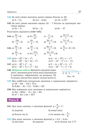 Нерівності 37
142. За якої умови значення даного виразу більше за 10:
а) 3 7x; б) 5,4 – 2,3x; в) 12 2?x−
143. За якої умови значення виразу 3x – 7 більше за відповідне зна-
чення виразу:
а) 2x 1; б) 5x – 2; в) 3x – 5?
Розв’яжіть нерівність (144–147).
144. а)
5
3;
7
x
≤ в)
5
0 ;
11
x
> ґ) 1;
2
x
− ≤ e)
2 5
3;
7
x +
>
б)
3
5;
4
x−
< г)
2
3;
5
x
> − д)
3 1
2;
4
x −
≤ є)
7 3
.
5
x
x
−
≥
145. а)
3
2;
5
x
> в)
2
4;
3
x
< − ґ)
6 1
3;
2
x +
> e) ( )3
4 12.
5
x − >
б)
4
4;
7
x
< г)
17
0 ;
5
x
≥ д)
4 11
0;
5
x −
≤
146. а) (x 2)2
5x x2
; в) 4 – (x – 2)2
x – x2
;
б) (x 3)2
– 2x 5x x2
; г) (7 – x)2
– x2
x – 11.
147. а) (x – 3)2
x2
– x; в) 1 – (x 2)2
5 – x2
;
б) (x – 2)2
7x x2
– 3x; г) (x – 5)2
– 7 x2
8.
148. Відкрита задача. Напишіть три різні нерів-
ності, множини розв’язків яких відповідали
б проміжку, зображеному на малюнку 19.
Складіть аналогічну задачу та розв’яжіть її.
149. Яке найбільше натуральне значення n задовольняє нерівність:
а) 18 – 3(n – 15) 11n;
б) 0,3(n – 2) 1,2 – 0,5(n 2)?
150. Яке найменше ціле значення m задовольняє нерівність:
а) 3m 8(2m – 1) 5m 35;
б) m2
4m (m 3)2
?
РІВЕНЬ Б
151. Для яких значень x значення функції
2
7:
3
y x= −
а) додатні; б) невід’ємні;
в) більші від 5; г) не менші від
1
?
3
−
152. Для яких значень x значення функції y 5,2 – 2,5x:
а) від’ємні; б) додатні; в) не більші від 7,7?
1 410
Мал. 19
 
