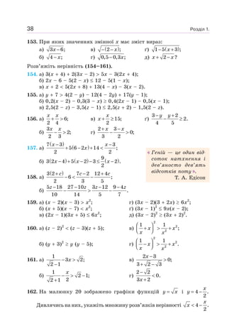 Розділ 1.38
153. При яких значеннях змінної x має зміст вираз:
а) 3 6;x − в) ( )2 ;x− − ґ) ( )1 5 3 ;x− +
б) 4 ;x− г) 0,5 0,3 ;x− д) 2 ?x x+ −
Розв’яжіть нерівність (154–161).
154. а) 3(x 4) 2(3x – 2) 5x – 3(2x 4);
б) 2x – 6 – 5(2 – x) 12 – 5(1 – x);
в) x 2 5(2x 8) 13(4 – x) – 3(x – 2).
155. а) y 7 4(2 – y) – 12(4 – 2y) 17(y – 1);
б) 0,2(x – 2) – 0,3(3 – x) 0,4(2x – 1) – 0,5(x – 1);
в) 2,5(2 – z) – 3,5(z – 1) 2,5(z 2) – 1,5(2 – z).
156. а) 6;
2 4
x x
+ > в) 15;
2
x
x + ≥ ґ)
3 2
2.
4 5
y y− +
− ≥
б)
3
2;
2 3
x x
− > г)
2 3
0;
3 2
x x+ −
− >
157. а)
( )
( )7 3 3
5 6 2 14 ;
2 2
x x
x
− −
+ − + <
б) ( ) ( ) ( )9
3 2 4 5 2 3 2 .
2
x x x− + − − ≤ −
158. а)
( )3 2 7 2 12 4
6 ;
2 3 5
c c c+ − +
− < −
б)
5 18 27 10 3 12 9 4
.
10 14 5 7
z z z z− − − −
− > −
159. а) (x – 2)(x – 3) x2
; г) (3x – 2)(3 2x) 6x2
;
б) (x 5)(x – 7) x2
; ґ) (3x – 1)2
9x(x – 2);
в) (2x – 1)(3x 5) 6x2
; д) (3x – 2)2
(3x 2)2
.
160. а) (z – 2)2
(z – 3)(z 5); в)
2
2
2
1 1
;x x
x x
⎛ ⎞
+ > +⎜ ⎟⎝ ⎠
б) (y 3)2
y (y – 5); г)
2
2
2
1 1
.x x
x x
⎛ ⎞
− > +⎜ ⎟⎝ ⎠
161. а)
1
3 2;
2 1
x− >
−
в)
2 3
0;
3 2 3
x −
>
+ −
б)
1
2 1;
22 1
x
− > −
+
г)
2 2
0.
3 2x
−
<
+
162. На малюнку 20 зображено графіки функцій y x= і 4 .
2
x
y = −
Дивлячись на них, укажіть множину розв’язків нерівності 4 .
2
x
x < −
Геній — це один від-
соток натхнення і
дев’яносто дев’ять
відсотків поту .
Т. А. Едісон
 