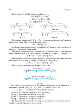 Розділ 1.44
Малюнкам 29–31 відповідають рівності:
( ) [ ) ( )3;5 2;4 3;5 ;− − = −
[ ) ( ] ( )3;5 4; 3 4;5 ;− − − = −
( ) [ ] ( );4 3;0 ;4 .−∞ − = −∞
3 2 4 50 34 50
Мал. 29 Мал. 30
3 40 345 50
Мал. 31 Мал. 32
Об’єднання проміжків (–3; 5) і (–5; –4) складається з двох роз’єднаних
проміжків (мал. 32); його позначають так:
( ) ( )5; 4 3;5 .− − −
Іноді доводиться розглядати переріз або об’єднання трьох чи більшої
кількості числових проміжків.
Перерізом трьох числових проміжків є множина чисел, яка містить
числа, спільні для усіх трьох даних проміжків і тільки їх. Наприклад,
( ) ( ) [ ) [ )4;5 ;6 3;7 3;5 .− −∞ − = −
Об’єднанням трьох числових проміжків є множина чисел, яка містить
кожне число кожного проміжку і тільки їх. Наприклад,
( ) ( ) [ ) ( )4;5 ;6 3;7 ;7 .− −∞ − = −∞
Цим рівностям відповідає малюнок 33, а і б.
34 5 6 70
а
34 5 6 70
б
Мал. 33
Оскільки існує багато видів числових проміжків, то їх бажано від-
повідно називати. Якщо a і b — довільні дійсні числа, то:
( ); ,a−∞ ( );b ∞ — нескінченні числові проміжки;
(a; b) — відкритий проміжок, або інтервал;
[a; b] — закритий проміжок, відрізок;
[a; b) — проміжок, відкритий справа;
(a; b] — проміжок, відкритий зліва.
На малюнку 34 показано числові проміжки, їх зображення на чис-
ловій прямій і відповідні нерівності.
 