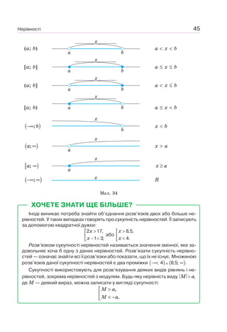 Нерівності 45
(a; b)
a b
x
a x b
[a; b]
a b
x
a x b
(a; b]
a b
x
a x b
[a; b) a b
x
a x b
( );b−∞
b
x
x b
( );a ∞
a
x
x a
[ );a ∞
a
x
x a≥
( );−∞ ∞ x R
Мал. 34
ХОЧЕТЕ ЗНАТИ ЩЕ БІЛЬШЕ?
Іноді виникає потреба знайти об’єднання розв’язків двох або більше не-
рівностей. У таких випадках говорять про сукупність нерівностей. Її записують
за допомогою квадратної дужки:
2 17,
1 3;
x
x
>⎡
⎢ − <⎣
або
8,5,
4.
x
x
>⎡
⎢ <⎣
Розв’язком сукупності нерівностей називається значення змінної, яке за-
довольняє хоча б одну з даних нерівностей. Розв’язати сукупність нерівно-
стей — означає знайти всі її розв’язки або показати, що їх не існує. Множиною
розв’язків даної сукупності нерівностей є два проміжки ( ) ( ); 4 8,5; .−∞ ∞
Сукупності використовують для розв’язування деяких видів рівнянь і не-
рівностей, зокрема нерівностей з модулем. Будь-яку нерівність виду ,M a>
де M — деякий вираз, можна записати у вигляді сукупності:
,
.
M a
M a
>⎡
⎢ < −⎣
 