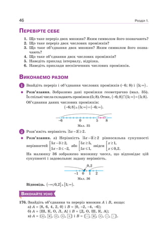 Розділ 1.46
ПЕРЕВІРТЕ СЕБЕ
1. Що таке переріз двох множин? Яким символом його позначають?
2. Що таке переріз двох числових проміжків?
3. Що таке об’єднання двох множин? Яким символом його позна-
чають?
4. Що таке об’єднання двох числових проміжків?
5. Наведіть приклад інтервалу, відрізка.
6. Наведіть приклади нескінченних числових проміжків.
ВИКОНАЄМО РАЗОМ
1 Знайдіть переріз і об’єднання числових проміжків (–6; 8) і ( )5; ∞ .
Розв’язання. Зобразимо дані проміжки геометрично (мал. 35).
Їх спільні числа складають проміжок (5; 8). Отже, ( ) ( ) ( )− ∞ =6;8 5; 5;8 .
Об’єднання даних числових проміжків:
( ) ( ) ( )6;8 5; 6; .− ∞ = − ∞
6 5 80
Мал. 35
2 Розв’яжіть нерівність 5 3 2.x − ≥
Розв’язання. а) Нерівність 5 3 2x − ≥ рівносильна сукупності
нерівностей
5 3 2,
5 3 2,
x
x
− ≥⎡
⎢ − ≤ −⎣
або
5 5,
5 1,
x
x
≥⎡
⎢ ≤⎣
звідси
1,
0,2.
x
x
≥⎡
⎢ ≤⎣
На малюнку 36 зображено множину чисел, що відповідає цій
сукупності і задовольняє задану нерівність.
1 210
0,2
Мал. 36
Відповідь. ( ] [ );0,2 1; .−∞ ∞
ВИКОНАЙТЕ УСНО
176. Знайдіть об’єднання та переріз множин А і В, якщо:
а) А {8, 6, 4, 2, 0} і В {0, 2, 4, 6};
б) А {Ш, К, О, Л, А} і В {Д, О, Ш, К, А};
в) А { , , , , } і В { , , , , }.
 