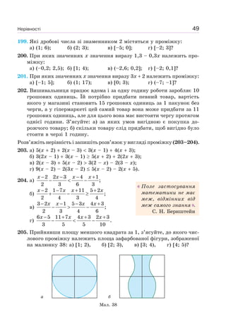 Нерівності 49
199. Які дробові числа зі знаменником 2 містяться у проміжку:
а) (1; 6); б) (2; 3); в) [–5; 0]; г) [–2; 3]?
200. При яких значеннях x значення виразу 1,3 – 0,3x належить про-
міжку:
а) (–0,2; 2,5); б) [1; 4); в) (–2,6; 0,2]; г) [–2; 0,1]?
201. При яких значеннях x значення виразу 3x 2 належить проміжку:
а) [–1; 5]; б) (1; 17); в) [0; 3); г) (–7; –1]?
202. Вишивальниця працює вдома і за одну годину роботи заробляє 10
грошових одиниць. Їй потрібно придбати певний товар, вартість
якого у магазині становить 15 грошових одиниць за 1 пакунок без
черги, а у гіпермаркеті цей самий товар вона може придбати за 11
грошових одиниць, але для цього вона має вистояти чергу протягом
однієї години. З’ясуйте: а) за яких умов вигідною є покупка до-
рожчого товару; б) скільки товару слід придбати, щоб вигідно було
стояти в черзі 1 годину.
Розв’яжіть нерівність і запишіть розв’язок у вигляді проміжку (203–204).
203. а) 5(x 2) 2(x – 3) 3(x – 1) 4(x 3);
б) 3(2x – 1) 3(x – 1) 5(x 2) 2(2x 3);
в) 2(x – 3) 5(x – 2) 3(2 – x) – 2(3 – x);
г) 9(x – 2) – 2(3x – 2) 5(x – 2) – 2(x 5).
204. а)
2 2 3 4 1
;
2 3 6 3
x x x x− − − +
− < −
б)
2 1 7 11 5 2
;
2 4 3 4
x x x x− − + +
+ − ≥
в)
3 2 1 5 3 4 3
;
2 3 4 6
x x x x− − − +
− > −
г)
6 5 11 7 4 3 2 3
.
3 5 5 10
x x x x− + + +
− < −
205. Прийнявши площу меншого квадрата за 1, з’ясуйте, до якого чис-
лового проміжку належить площа зафарбованої фігури, зображеної
на малюнку 38: а) [1; 2), б) [2; 3), в) [3; 4), г) [4; 5)?
Мал. 38
а б
Поле застосування
математики не має
меж, відмінних від
меж самого знання .
С. Н. Бернштейн
 