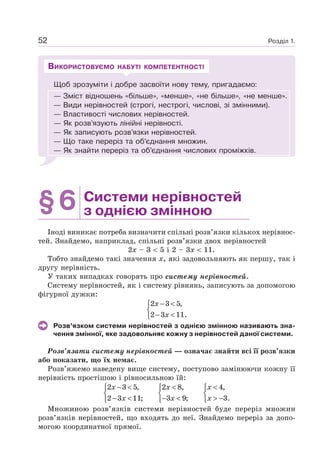 Розділ 1.52
Щоб зрозуміти і добре засвоїти нову тему, пригадаємо:
— Зміст відношень «більше», «менше», «не більше», «не менше».
— Види нерівностей (строгі, нестрогі, числові, зі змінними).
— Властивості числових нерівностей.
— Як розв’язують лінійні нерівності.
— Як записують розв’язки нерівностей.
— Що таке переріз та об’єднання множин.
— Як знайти переріз та об’єднання числових проміжків.
ВИКОРИСТОВУЄМО НАБУТІ КОМПЕТЕНТНОСТІ
§6 Системи нерівностей
з однією змінною
Іноді виникає потреба визначити спільні розв’язки кількох нерівнос-
тей. Знайдемо, наприклад, спільні розв’язки двох нерівностей
2x – 3 5 і 2 – 3x 11.
Тобто знайдемо такі значення x, які задовольняють як першу, так і
другу нерівність.
У таких випадках говорять про систему нерівностей.
Систему нерівностей, як і систему рівнянь, записують за допомогою
фігурної дужки:
2 3 5,
2 3 11.
x
x
− <⎧
⎨
− <⎩
Розв’язком системи нерівностей з однією змінною називають зна-
чення змінної, яке задовольняє кожну з нерівностей даної системи.
Розв’язати систему нерівностей — означає знайти всі її розв’язки
або показати, що їх немає.
Розв’яжемо наведену вище систему, поступово замінюючи кожну її
нерівність простішою і рівносильною їй:
2 3 5,
2 3 11;
x
x
− <⎧
⎨
− <⎩
2 8,
3 9;
x
x
<⎧
⎨
− <⎩
4,
3.
x
x
<⎧
⎨
> −⎩
Множиною розв’язків системи нерівностей буде переріз множин
розв’язків нерівностей, що входять до неї. Знайдемо переріз за допо-
могою координатної прямої.
 