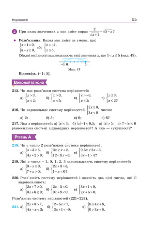 Нерівності 55
2 При яких значеннях х має зміст вираз
2
5 ?
1
x
x
− −
+
Розв’язання. Вираз має зміст за умови, що:
1 0,
5 0,
x
x
+ >⎧
⎨
− ≥⎩
або
1,
5.
x
x
> −⎧
⎨
≤⎩
Обидві нерівності задовольняють такі значення х, що 1 5x< ≤ (мал. 43).
501
Мал. 43
Відповідь. (–1; 5].
ВИКОНАЙТЕ УСНО
215. Чи має розв’язки система нерівностей:
а)
3,
2;
x
x
>⎧
⎨
<⎩
б)
0,
5;
x
x
>⎧
⎨
<⎩
в)
3,
2;
x
x
> −⎧
⎨
<⎩
г)
3,
2?
x
x
≤⎧
⎨
≤⎩
216. Чи задовольняє систему нерівностей
2 0,
3 6
x
x
≥⎧
⎨
<⎩
число:
а) 2; б) 3; в) 0; г) 6?
217. Яка з нерівностей: а) 3;x < б) 1 0,5;x − < в) 5;x > г) 7 0x− <
рівносильна системі відповідних нерівностей? А яка — сукупності?
РІВЕНЬ А
218. Чи є число 2 розв’язком системи нерівностей:
а)
x
x
− <⎧
⎨
+ >⎩
3 5,
4 2 9;
б)
3 2,
12 8 5;
x x
x
≥ +⎧
⎨
< −⎩
в)
0,5 2 3,
3 1 4?
x x
x
≥ −⎧
⎨
− >⎩
219. Які з чисел – 1, 0, 1, 2, 3 задовольняють систему нерівностей:
а)
3 0,
7 0;
x
x
− ≥⎧
⎨
+ >⎩
б)
2 3 5,
1 0?
x
x
+ >⎧
⎨
− <⎩
220. Розв’яжіть систему нерівностей і вкажіть два цілі числа, які її
задовольняють:
а)
2 7 0,
3 6 0;
x
x
+ ≥⎧
⎨
+ ≥⎩
б)
2 5 0,
3 9 0;
x
x
− <⎧
⎨
+ <⎩
в)
3 1 0,
2 5 0.
x
x
+ <⎧
⎨
+ >⎩
Розв’яжіть систему нерівностей (221–224).
221. а)
2 3 ,
4 3;
x x
x x
+ >⎧
⎨
− <⎩
б)
2 5 7,
3 1 8;
x
x
− <⎧
⎨
+ < −⎩
в)
8 4 8,
0 3 6.
x
x
≤ +⎧
⎨
> +⎩
 