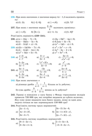 Розділ 1.58
236. При яких значеннях x значення виразу 4x – 1,5 належить проміж-
ку:
а) (1; 2); б) [–2; 0]; в) ( );0 ;−∞ г) [3; 7)?
237. При яких c значення виразу
2 3
4
c−
належить проміжку:
а) ( );0 ;−∞ б) [ )0; ;∞ в) (–1; 1); г) [1; 8]?
Розв’яжіть нерівність (238–241).
238. а) (x 2)(x – 7) 0; г) (2y 8)(7 – 4y) 0;
б) (x – 3)(2x – 5) 0; ґ) 0,5x(x 3) 0;
в) (3 – 2z)(1 z) 0; д) (x2
1)(5 – x) 0.
239. а) (2x 1)(10x – 7) 0; г) x3
2x2
x 0;
б) (5 – 2x)(1 – 3x) 0; ґ) 5x2
– 3x – 2 0;
в) (x2
5)(x 5) 0; д) x3
3x2
0.
240. а)
3
0;
7
x
x
+
>
−
в)
3
0;
2 1
x
x
−
<
−
ґ)
( )2
3 5
0;
1
x
x x
+
>
+
б)
5 2
0;
2 7
x
x
−
≥
−
г)
( )x x
x
+
≤
−
2
3
0;
2 3
д)
3
0.
3
x
x
≤
−
241. а)
3 1
0;
5
x
x
−
≤
+
в)
3
0;
7 14
x
x
−
≤
−
ґ)
2 3
5;
4
x
x
+
>
−
б)
5 2
0;
2 5
x
x
−
>
+
г)
3 1
2;
2 4
x
x
−
<
+
д)
x
x
−
>
+
4
3.
3 2
242. При яких значеннях n
а) різниця дробів
1
1n+
і
1
1n −
більша за їх добуток;
б) сума дробів
3
4n −
і
3
3 n−
менша за їх добуток?
243. Уранці в понеділок у касу банку з Фонду страхування вкладів
привезли 720 000 грн, які потрібно видавати до суботи включно.
Яку суму може видавати каса банку щодня, якщо за один день
видача готівки не має перевищувати 150 000 грн?
244. Розв’яжіть систему трьох нерівностей:
а)
2 1 5,
4 3 37,
3 5 7;
x
x
x
− >⎧
⎪
− <⎨
⎪ − >⎩
б) ( )
( )
3 2 5 8,
2 1 4 2 ,
2 7 3 1 .
x x
x x
x x
− ≤ −⎧
⎪
− ≤ −⎨
⎪ − < −⎩
245. Розв’яжіть систему подвійних нерівностей:
а)
0 1 2 1,
3 3 4 5;
x
x
< − <⎧
⎨
< + <⎩
б)
1 5 3 3,
3 3 2 1.
x
x
< − <⎧
⎨
− < − <⎩
 