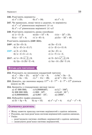 Нерівності 59
246. Розв’яжіть нерівність:
а) x2
25; б) x2
16; в) x2
2.
247. Чи правильно, якщо число a додатне, то нерівність:
а) x2
a2
рівносильна нерівності ;x a<
б) x2
a2
рівносильна нерівності ?x a>
248. Розв’яжіть нерівність двома способами:
а) 1 2;x − < в) (2x 1)2
9; ґ) (x – 2)2
25;
б) (x – 1)2
4; г) 8 1;x − > д) (5x – 3)2
49.
Розв’яжіть нерівність (249–251).
249*. а) 2 3 5;x + < в) 3 1 2;x − ≥
б) 3 1 7;x x− + + ≤ г) 2 1 3.x x− + + ≥
250*. а) 5 0,5;x− > в) 4 3 ;x x− <
б) 1 1 1;x x− + − > г) 7 1.x x− > −
251*. а) ( )3 2 0;x x− − < в) ( ) 2
5 2 3 0;x x− + ≥
б) ( )2 1 3 2 0;x x− − > г) ( )4 5 : 3 1 0.x x− − ≤
ВПРАВИ ДЛЯ ПОВТОРЕННЯ
252. Розкладіть на множники квадратний тричлен:
а) x2
– 10x 21; в) 2x2
5x – 3; ґ) 9a2
3a – 2;
б) a2
2a – 15; г) c2
– 11c – 26; д) 4c2
25c 25.
253. Доведіть, що значення виразу 1710
3 · 710
– 3 · 79
179
ділиться
націло на 36.
254. Запишіть у стандартному вигляді число:
а) 47 000 000; г) 0,00000407; e) 3,7 · 1005
;
б) 308 000 000; ґ) 803 · 109
; є) 0,42 · 10–7
;
в) 0,000000039; д) 0,067 · 107
; ж) 20005
.
255. Побудуйте графік рівняння:
а) 2x 3у 6; б) xy 12; в) x2
y2
4; г) y2
– x2
0.
СКАРБНИЧКА ДОСЯГНЕНЬ
Можу навести приклад системи нерівностей з однією змінною.
Розумію, що таке розв’язок системи нерівностей з однією змінною.
Умію:
— розв’язувати системи лінійних нерівностей з однією змінною;
— записувати розв’язки системи нерівностей.
 