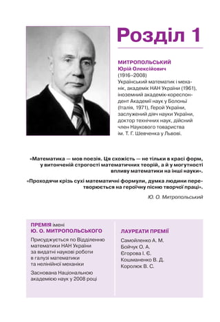 Розділ 1
МИТРОПОЛЬСЬКИЙ
Юрій Олексійович
(1916–2008)
Український математик і меха-
нік, академік НАН України (1961),
іноземний академік-кореспон-
дент Академії наук у Болоньї
(Італія, 1971), Герой України,
заслужений діяч науки України,
доктор технічних наук, дійсний
член Наукового товариства
ім. Т. Г. Шевченка у Львові.
ЛАУРЕАТИ ПРЕМІЇ
Самойленко А. М.
Бойчук О. А.
Єгорова І. Є.
Кошманенко В. Д.
Королюк В. С.
ПРЕМІЯ імені
Ю. О. МИТРОПОЛЬСЬКОГО
Присуджується по Відділенню
математики НАН України
за видатні наукові роботи
в галузі математики
та нелінійної механіки
Заснована Національною
академією наук у 2008 році
«Математика — мов поезія. Ця схожість — не тільки в красі форм,
у витонченій строгості математичних теорій, а й у могутності
впливу математики на інші науки».
«Проходячи крізь сухі математичні формули, думка людини пере-
творюється на героїчну пісню творчої праці».
Ю. О. Митропольський
 