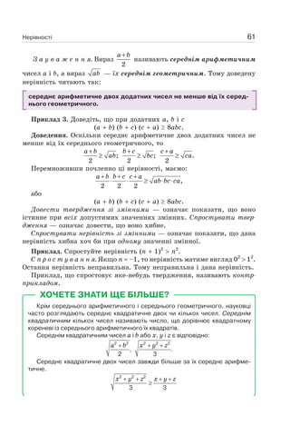 Нерівності 61
З а у в а ж е н н я. Вираз
2
a b+
називають середнім арифметичним
чисел a і b, а вираз ab — їх середнім геометричним. Тому доведену
нерівність читають так:
середнє арифметичне двох додатних чисел не менше від їх серед-
нього геометричного.
Приклад 3. Доведіть, що при додатних a, b і c
(a b) (b c) (c a) 8abc.
Доведення. Оскільки середнє арифметичне двох додатних чисел не
менше від їх середнього геометричного, то
;
2
a b
ab
+
≥ ;
2
b c
bc
+
≥ .
2
c a
ca
+
≥
Перемноживши почленно ці нерівності, маємо:
,
2 2 2
a b b c c a
ab bc ca
+ + +
⋅ ⋅ ≥ ⋅ ⋅
або
(a b) (b c) (c a) 8abc.
Довести твердження зі змінними — означає показати, що воно
істинне при всіх допустимих значеннях змінних. Спростувати твер-
дження — означає довести, що воно хибне.
Спростувати нерівність зі змінними — означає показати, що дана
нерівність хибна хоч би при одному значенні змінної.
Приклад. Спростуйте нерівність (n 1)2
n2
.
С п р о с т у в а н н я. Якщо n –1, то нерівність матиме вигляд 02
12
.
Остання нерівність неправильна. Тому неправильна і дана нерівність.
Приклад, що спростовує яке-небудь твердження, називають контр-
прикладом.
ХОЧЕТЕ ЗНАТИ ЩЕ БІЛЬШЕ?
Крім середнього арифметичного і середнього геометричного, науковці
часто розглядають середнє квадратичне двох чи кількох чисел. Середнім
квадратичним кількох чисел називають число, що дорівнює квадратному
кореневі із середнього арифметичного їх квадратів.
Середнім квадратичним чисел a і b або x, y і z є відповідно:
a b+2 2
,
2
2 2 2
.
3
x y z+ +
Середнє квадратичне двох чисел завжди більше за їх середнє арифме-
тичне.
2 2 2
3 3
x y z x y z+ + + +
≥
 