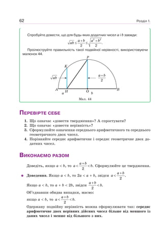 Розділ 1.62
Спробуйте довести, що для будь-яких додатних чисел a і b завжди:
2 2
.
2 2
a b a b
ab
+ +
≤ ≤
Проілюструйте правильність такої подвійної нерівності, використовуючи
малюнок 44.
A B
P
K
H
a b
O
ab
2
a b+
Мал. 44
ПЕРЕВІРТЕ СЕБЕ
1. Що означає «довести твердження»? А спростувати?
2. Що означає «довести нерівність»?
3. Сформулюйте означення середнього арифметичного та середнього
геометричного двох чисел.
4. Порівняйте середнє арифметичне і середнє геометричне двох до-
датних чисел.
ВИКОНАЄМО РАЗОМ
Доведіть, якщо a b, то .
2
a b
a b
+
< < Сформулюйте це твердження.
Доведення. Якщо a b, то 2a a b, звідси .
2
a b
a
+
<
Якщо a b, то a b 2b, звідси .
2
a b
b
+
<
Об’єднавши обидва випадки, маємо:
якщо a b, то .
2
a b
a b
+
< <
Одержану подвійну нерівність можна сформулювати так: середнє
арифметичне двох нерівних дійсних чисел більше від меншого із
даних чисел і менше від більшого з них.
 