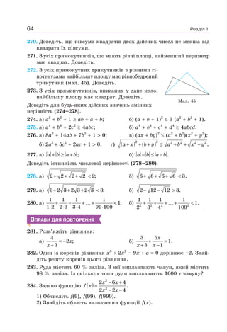 Розділ 1.64
270. Доведіть, що півсума квадратів двох дійсних чисел не менша від
квадрата їх півсуми.
271. З усіх прямокутників, що мають рівні площі, найменший периметр
має квадрат. Доведіть.
272. З усіх прямокутних трикутників з рівними гі-
потенузами найбільшу площу має рівнобедрений
трикутник (мал. 45). Доведіть.
273. З усіх прямокутників, вписаних у дане коло,
найбільшу площу має квадрат. Доведіть.
Доведіть для будь-яких дійсних значень змінних
нерівність (274–278).
274. а) a2
b2
1 ab a b; б) (a b 1)2
3 (a2
b2
1).
275. а) a4
b4
2c2
4abc; б) a4
b4
c4
d4
4abcd.
276. а) 8a2
14ab 7b2
1 0; в) (ax by)2
(a2
b2
)(x2
y2
);
б) 2a2
5c2
2ac 1 0; г) ( ) ( )22 2 2 2 2
.a x b y a b x y+ + + ≤ + + +
277. а) ;a b a b+ ≥ + б) .a b a b− ≤ −
Доведіть істинність числової нерівності (278–280).
278. а) 2 2 2 2 2;+ + + < б) 6 6 6 6 3.+ + + <
279. а) 3 2 3 2 3 2 3 3;+ + + < б) 2 12 12 3.− − >
280. а)
1 1 1 1
1;
1 2 2 3 3 4 99 100
+ + + …+ <
⋅ ⋅ ⋅ ⋅
б) 2 2 2 2
1 1 1 1
1.
2 3 4 100
+ + + …+ <
ВПРАВИ ДЛЯ ПОВТОРЕННЯ
281. Розв’яжіть рівняння:
а)
4
2 ;
3
x
x
= −
+
б)
3 5
1.
3 1
x
x x
+ =
+ −
282. Один із коренів рівняння x3
2x2
– 9x a 0 дорівнює –2. Знай-
діть решту коренів цього рівняння.
283. Руда містить 60 % заліза. З неї виплавляють чавун, який містить
98 % заліза. Із скількох тонн руди виплавляють 1000 т чавуну?
284. Задано функцію ( )
2
2
2 6 4
.
2 2 4
x x
f x
x x
− +
=
− −
1) Обчисліть f(9), f(99), f(999).
2) Знайдіть область визначення функції f(х).
Мал. 45
 