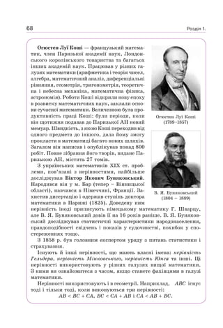 Розділ 1.68
Огюстен Луї Коші — французький матема-
тик, член Паризької академії наук, Лондон-
ського королівського товариства та багатьох
інших академій наук. Працював у різних га-
лузях математики (арифметика і теорія чисел,
алгебра, математичний аналіз, диференціальні
рівняння, геометрія, тригонометрія, теоретич-
на і небесна механіка, математична фізика,
астрономія). Роботи Коші відкрили нову епоху
в розвитку математичних наук, заклали осно-
ви сучасної математики. Величезною була про-
дуктивність праці Коші: були періоди, коли
він щотижня подавав до Паризької АН новий
мемуар. Швидкість, з якою Коші переходив від
одного предмета до іншого, дала йому змогу
прокласти в математиці багато нових шляхів.
Загалом він написав і опублікував понад 800
робіт. Повне зібрання його творів, видане Па-
ризькою АН, містить 27 томів.
З українських математиків XIX ст. проб-
леми, пов’язані з нерівностями, найбільше
досліджував Віктор Якович Буняковський.
Народився він у м. Бар (тепер – Вінницької
області), навчався в Німеччині, Франції. За-
хистив дисертацію і одержав ступінь доктора
математики в Парижі (1825). Доведену ним
нерівність іноді приписують німецькому математику Г. Шварцу,
але В. Я. Буняковський довів її на 16 років раніше. В. Я. Буняков-
ський досліджував статистичні характеристики народонаселення,
правдоподібності свідчень і показів у судочинстві, похибок у спо-
стереженнях тощо.
З 1858 р. був головним експертом уряду з питань статистики і
страхування.
Існують й інші нерівності, що мають власні імена: нерівність
Гельдера, нерівність Мінковського, нерівність Юнга та інші. Ці
нерівності використовують у різних галузях вищої математики.
З ними ви ознайомитеся з часом, якщо станете фахівцями в галузі
математики.
Нерівності використовують і в геометрії. Наприклад, ABC існує
тоді і тільки тоді, коли виконуються три нерівності:
AB BC CA, BC CA AB і CA AB BC.
Огюстен Луї Коші
(1789–1857)
В. Я. Буняковський
(1804 – 1889)
 