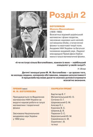БОГОЛЮБОВ
Микола Миколайович
(1909–1992)
Всесвітньо відомий український
математик і фізик-теоретик,
засновник наукових шкіл неліній-
ної механіки (Київ), статистичної
фізики та квантової теорії поля.
Академік НАН України та багатьох
іноземних академій наук. Лауреат
міжнародної Премії Денні Хайне-
мана в галузі математичної фізики.
ЛАУРЕАТИ ПРЕМІЇ
Бар’яхтар В. Г.
Митропольський Ю. О.
Ситенко О. Г.
Шарковський О. М.
Ахієзер О. І.
Королюк В. С.
Ширков Д. В.
Парасюк О. С.
Березанський Ю. М.
Самойленко А. М.
Скрипник І. В.
та інші
ПРЕМІЯ імені
М. М. БОГОЛЮБОВА
Присуджується по Відділенню
математики НАН України за
видатні наукові роботи в галузі
математики і теоретичної
фізики
Заснована Національною
академією наук України
у 1992 році
«А чи не існує кілька Боголюбових, кожнен із яких — найбільший
спеціаліст у своїй галузі?»
Н. Вінер
Дитячі і юнацькі роки М. М. Боголюбова — це зразок того,
як молода людина, наперекір обставинам, завдяки наполегливості
й працелюбству може досягти значних успіхів й отримати
всесвітнє визнання.
Розділ 2
 