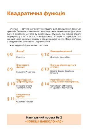 Функція — зручна математична модель для дослідження багатьох
процесів. Вивчення різноманітних явищ і процесів за допомогою функцій —
один з основних методів сучасної науки. Функція, яку можна задати
формулою y ax2
bx c, — квадратична. Її графік — парабола. Такі
функції часто використовують в різних галузях науки. Вони пов’язані
з квадратними рівняннями і нерівностями.
У цьому розділі розглянемо такі теми:
Навчальний проект № 2
«ФУНКЦІЇ НАВКОЛО НАС»
§8
Функції
§12
Квадратні нерівності
Functions Quadratic Inequalities
§9
Властивості
функцій
§13
Системи рівнянь другого
степеня
Functions Properties
Second Degree Equations
Systems
§10
Перетворення
графіків функцій
§14
Розв’язування задач
складанням систем рівнянь
Functions Graphs
Transformations
Compilation of Systems
of Equations Task Solving
§11
Квадратична
функція
Quadratic Function
Квадратична функція
 