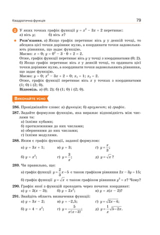 Квадратична функція 79
2 У яких точках графік функції y x2
– 3x 2 перетинає:
а) вісь y; б) вісь x?
Розв’язання. а) Якщо графік перетинає вісь y у деякій точці, то
абсциса цієї точки дорівнює нулю, а координати точки задовольня-
ють рівняння, що задає функцію.
Маємо: x 0; у 02
– 3 · 0 2 2.
Отже, графік функції перетинає вісь y у точці з координатами (0; 2).
б) Якщо графік перетинає вісь x у деякій точці, то ордината цієї
точки дорівнює нулю, а координати точки задовольняють рівняння,
що задає функцію.
Маємо: y 0; x2
– 3x 2 0; x1 1; x2 2.
Отже, графік функції перетинає вісь x у точках з координатами
(1; 0) і (2; 0).
Відповідь. а) (0; 2); б) (1; 0) і (2; 0).
ВИКОНАЙТЕ УСНО
286. Провідміняйте слово: а) функція; б) аргумент; в) графік.
287. Задайте формулою функцію, яка виражає відповідність між чис-
лами та:
а) їхніми кубами;
б) протилежними до них числами;
в) оберненими до них числами;
г) їхніми модулями.
288. Яким є графік функції, заданої формулою:
а) y 3x 1; в) y 3; ґ)
x
y = ;
3
б) y x2
; г) y
x
=
3
; д) y x= ?
289. Чи правильно, що:
а) графік функції y x= −
2
5
3
є також графіком рівняння 2x – 3y 15;
б) графік функції y x= є також графіком рівняння y2
x? Чому?
290. Графік якої з функцій проходить через початок координат:
а) y 2(x – 3); б) y 2x2
; в) y x(x – 2)?
291. Знайдіть область визначення функції:
а) y 3x – 2; в) y –2,5; ґ) y x= −2 4;
б) y 4 – x2
; г)
( )
y
x x
=
−
5
;
3
д) y x
x
= −
1
5 2 .
 