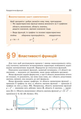 Квадратична функція 85
Щоб зрозуміти і добре засвоїти нову тему, пригадаємо:
— Які характеристики функції можна визначати за її графіком:
область визначення, область значень,
додатні значення, від’ємні значення тощо.
— Види функцій, їх графіки та основні характеристики:
лінійна обернена пропорційність квадратична
у kх b
k
y
x
= y x2
ВИКОРИСТОВУЄМО НАБУТІ КОМПЕТЕНТНОСТІ
§9 Властивості функцій
Для того щоб досліджувати процеси і явища навколишнього світу,
слід спочатку навчитися встановлювати характерні особливості відпо-
відних математичних моделей. Передусім це стосується функцій.
Описуючи властивості функції, зазвичай починають з її області ви-
значення — вказують усі значення, яких може набувати аргумент.
Якщо функцію задано формулою, а про її область визначення нічого
не сказано, то розуміють, що вона така сама, як і область допустимих
значень змінної, яка входить до цієї формули.
Якщо функцію задано графічно, то область визначення функції —
проекція її графіка на вісь x; область значень функції — проекція її
графіка на вісь y (мал. 60). Наприклад, область визначення функції
y x2
— множина всіх дійсних чисел R, область її значень — промі-
жок [ )∞0; . Область визначення і область значень функції y x= − 2
4 —
проміжки [–2; 2] і [0; 2] (мал. 61).
Мал. 60 Мал. 61
 