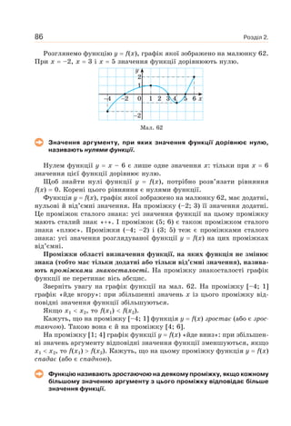 Розділ 2.86
Розглянемо функцію y f(x), графік якої зображено на малюнку 62.
При x –2, x 3 і x 5 значення функції дорівнюють нулю.
24
2
0
1
2
1 2 3 5 64 x
y
Мал. 62
Значення аргументу, при яких значення функції дорівнює нулю,
називають нулями функції.
Нулем функції y x – 6 є лише одне значення x: тільки при x 6
значення цієї функції дорівнює нулю.
Щоб знайти нулі функції y f(x), потрібно розв’язати рівняння
f(x) 0. Корені цього рівняння є нулями функції.
Функція y f(x), графік якої зображено на малюнку 62, має додатні,
нульові й від’ємні значення. На проміжку (–2; 3) її значення додатні.
Це проміжок сталого знака: усі значення функції на цьому проміжку
мають сталий знак « ». І проміжок (5; 6) є також проміжком сталого
знака «плюс». Проміжки (–4; –2) і (3; 5) теж є проміжками сталого
знака: усі значення розглядуваної функції y f(x) на цих проміжках
від’ємні.
Проміжки області визначення функції, на яких функція не змінює
знака (тобто має тільки додатні або тільки від’ємні значення), назива-
ють проміжками знакосталості. На проміжку знакосталості графік
функції не перетинає вісь абсцис.
Зверніть увагу на графік функції на мал. 62. На проміжку [–4; 1]
графік «йде вгору»: при збільшенні значень x із цього проміжку від-
повідні значення функції збільшуються.
Якщо x1 x2, то f(x1) f(x2).
Кажуть, що на проміжку [–4; 1] функція y f(x) зростає (або є зрос-
таючою). Такою вона є й на проміжку [4; 6].
На проміжку [1; 4] графік функції y f(x) «йде вниз»: при збільшен-
ні значень аргументу відповідні значення функції зменшуються, якщо
x1 x2, то f(x1) f(x2). Кажуть, що на цьому проміжку функція y f(x)
спадає (або є спадною).
Функцію називають зростаючою на деякому проміжку, якщо кожному
більшому значенню аргументу з цього проміжку відповідає більше
значення функції.
 