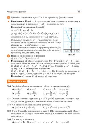 Квадратична функція 89
2 Доведіть, що функція y x2
3 на проміжку ( )−∞;0 спадає.
Розв’язання. Нехай x1 і x2 — два довільних значення аргументу x
даної функції з проміжку ( )−∞;0 , причому x1 x2.
Відповідні їм значення функції:
y x= +2
1 1 3, y x= +2
2 2 3.
( ) ( ) ( )( )y y x x x x x x x x− = + − + = − = − +2 2 2 2
2 1 2 1 2 1 2 1 2 13 3 .
Значення x1 і x2 з проміжку ( )−∞;0 від’ємні.
Оскількиx1 x2,тоx2 –x1 —числододатне,x2 x1 —
число від’ємне, їх добуток також від’ємний. Тому
різниця y2 – y1 від’ємна, y2 y1.
Отже, більшому значенню аргументу відповідає
менше значення функції; дана функція на цьому
проміжку спадна (мал. 66).
3 Парною чи непарною є функція:
а) y x2
– 7; б) y 5x – 1?
Розв’язання. а) Область визначення D(y) функції y x2
– 7 — мно-
жина всіх дійсних чисел R — є симетричною відносно 0. Знайдемо
f( x): f(–x) (–x)2
– 7 x2
– 7 f(x). Отже, функція y x2
– 7 парна.
б) D(y) R — симетрична відносно 0.
f(–x) 5(–x) – 1 –5x – 1 –(5x 1). Ця функція не дорівнює ні
f(x), ні –f(–x). Отже, функція y 5x – 1 ні парна, ні непарна.
Відповідь. а) парна; б) ні парна, ні непарна.
ВИКОНАЙТЕ УСНО
336. Знайдіть область визначення і область значень функції:
а) y 2x2
; в) y x3
; ґ) y x – 2; е) ;y x=
б) y
x
=
2
; г)
x
y
x
=
2
; д)
x
y = +
2
5;
3
є) y
x
= 2
2
.
337. Області значень функцій y x2
і y x= однакові. Наведіть при-
клади інших функцій з такими самими областями значень.
338. Чи однакові області значень функцій:
а) y x= +3 і y x= +3; б) y x2
3 і y (x 3)2
?
339. Які з функцій, розглянутих у задачі 336, зростаючі на всій області
визначення? Наведіть приклади функцій, спадних на всій області
визначення.
340. Чи має нулі функція:
а) y x2
1; б) y x4
– 4; в) y –x4
– 9; г) y x= ?
Мал. 66
x1 x2 0
3
1
7
5
1 2 x
y
 