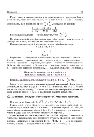 Нерівності 9
Користуючись сформульованим вище означенням, можна порівню-
вати числа, тобто встановлювати, яке з них більше, а яке — менше.
Наприклад, щоб порівняти дроби
4
9
і
11
25
, знайдемо їх різницю:
4 11 4 25 11 9 1
9 25 9 25 225
⋅ − ⋅
− = =
⋅
.
Різниця даних дробів — число додатне, тому
4 11
9 25
> .
На координатній прямій меншому числу відповідає точка, що лежить
ліворуч від точки, яка відповідає більшому числу.
Наприклад, малюнок 1 відповідає таким співвідношенням:
c a, a b, c b.
c a b
Мал. 1
Нерівність — абстрактна математична модель відношень менше —
більше, нижче — вище, коротше — довше, вужче — ширше, тонше —
товстіше, дешевше — дорожче, молодше — старше та багатьох інших.
Крім знаків (менше) і (більше) часто використовують також знаки:
— менше або дорівнює (не більше), — більше або дорівнює (не менше).
Запис a b означає, що a b або a b
Запис a b означає, що a b або a b
Наприклад, можна стверджувати, що 2 5, 4 4,
1
0,5
2
− ≤ − .
Знаки і називають знаками строгої нерівності. Вони проти-
лежні один одному: якщо a b, то b a, і навпаки. Знаки і також
протилежні один одному, їх називають знаками нестрогої нерівності.
Будь-який із знаків , , і називають знаком нерівності.
Два вирази, сполучені знаком нерівності, утворюють нерівність.
Приклади нерівностей: 3 10< , a2
b2
2ab, 3x – 5 0.
Вираз, який стоїть ліворуч чи праворуч від знака нерівності, на-
зивають відповідно лівою чи правою частиною нерівності. Напри-
клад, лівою частиною нерівності 5x 4 8 є вираз 5x 4, а правою —
число 8 (будь-яке число також вважається виразом).
Якщо обидві частини нерівності — числові вирази, її називають
числовою нерівністю. Такі нерівності бувають правильні або непра-
вильні. Наприклад, з нерівностей 2 3, 2 1,≥ –3 –5 дві перші пра-
вильні, а третя — неправильна, бо число –3 більше від –5.
 