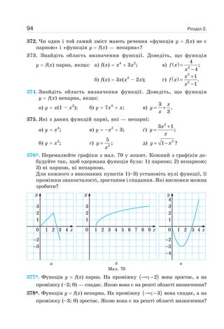 Розділ 2.94
372. Чи один і той самий зміст мають речення «функція y f(x) не є
парною» і «функція y f(x) — непарна»?
373. Знайдіть область визначення функції. Доведіть, що функція
y f(x) парна, якщо: а) f(x) x4
3x2
; в) ( )f x
x
=
−2
4
;
4
б) f(x) 3x(x3
– 2x); г) ( ) x
f x
x
+
=
−
2
2
1
.
1
374. Знайдіть область визначення функції. Доведіть, що функція
y f(x) непарна, якщо:
а) y x(1 – x2
); б) y 7x3
x; в)
x
y
x
= +
3
.
3
375. Які з даних функцій парні, які — непарні:
а) y x4
; в) y –x2
3; ґ)
x
y
x
+
=
2
3 1
;
б) y x5
; г) y
x
= 2
5
; д) y x= − 2
1 ?
376*. Перемалюйте графіки з мал. 70 у зошит. Кожний з графіків до-
будуйте так, щоб одержана функція була: 1) парною; 2) непарною;
3) ні парною, ні непарною.
Для кожного з виконаних пунктів 1)–3) установіть нулі функції, її
проміжки знакосталості, зростання і спадання. Які висновки можна
зробити?
а б в
Мал. 70
377*. Функція y f(x) парна. На проміжку ( )−∞ −; 2 вона зростає, а на
проміжку (–2; 0) — спадає. Якою вона є на решті області визначення?
378*. Функція y f(x) непарна. На проміжку ( )−∞ −; 3 вона спадає, а на
проміжку (–3; 0) зростає. Якою вона є на решті області визначення?
2
3
1
2
3
0 1 2 3 4 x
y
1
2
3
0 1 2 3 5 6 7 8 94 x
y
2
3
4
1
2
3
4
0 1 2 3 4 x
y
 