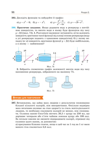 Розділ 2.96
385. Дослідіть функцію та побудуйте її графік:
а) y x2
– 6; б) y – x3
; в)
x
y
x x
−
=
−
2
3
4
;
4
г) y x= − − 2
9 .
386. Практичне завдання. Якщо додавати воду в резервуар з постій-
ною швидкістю, то висота води в ньому буде функцією від часу
у f(t) (мал. 74). 1. Розгляньте малюнки і встановіть: а) чи залежить
швидкість зростання такої функції від площі основи резервуара (воду
в усі резервуари подають з однаковою швидкістю); б) у якому ви-
падку (а–в) швидкість зростання функції у f(t) буде найбільшою,
а в якому — найменшою?
h
h
t0
h
h
t0t0
h
h
а б в
Мал. 74
2. Зобразіть схематично графік залежності висоти води від часу
наповнення резервуара, зображеного на малюнку 75.
Мал. 75
ВПРАВИ ДЛЯ ПОВТОРЕННЯ
387. Встановлено, що зайва маса людини є результатом споживання
більшої кількості калорій, ніж використання. Оскільки надмірна
маса негативно впливає на стан здоров’я та стиль життєдіяльності
людини, то необхідно спалювати калорій не менше, ніж спожива-
ти. Склянка напою Coca-Cola містить 26,5 г цукру на 250 мл, що
дорівнює чотирьом або п’яти чайним ложкам цукру або 108 кал.
За скільки хвилин ви зможете відпрацювати калорії, отримані від
склянки цього напою, за допомогою:
а) прасування білизни стоячи, якщо в цей час за 1 год на 1 кг маси
вашого тіла спалюється 3,6 кал;
 