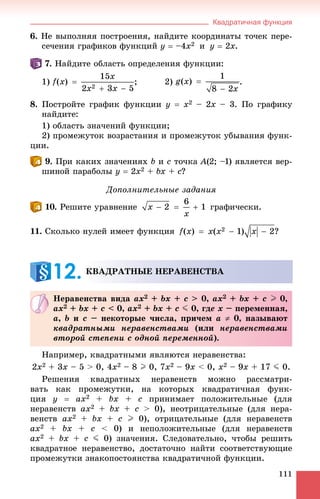 Квадратичная функция
111
6. Íå âûïîëíÿÿ ïîñòðîåíèÿ, íàéäèòå êîîðäèíàòû òî÷åê ïåðå-
ñå÷åíèÿ ãðàôèêîâ ôóíêöèé y  –4x2 è y  2x.
. Íàéäèòå îáëàñòü îïðåäåëåíèÿ ôóíêöèè:
1) ; 2) .
8. Ïîñòðîéòå ãðàôèê ôóíêöèè y  x2 – 2x – 3. Ïî ãðàôèêó
íàéäèòå:
1) îáëàñòü çíà÷åíèé ôóíêöèè;
2) ïðîìåæóòîê âîçðàñòàíèÿ è ïðîìåæóòîê óáûâàíèÿ ôóíê-
öèè.
. Ïðè êàêèõ çíà÷åíèÿõ b è c òî÷êà A(2; –1) ÿâëÿåòñÿ âåð-
øèíîé ïàðàáîëû y  2x2 + bx + c?
Äîïîëíèòåëüíûå çàäàíèÿ
. Ðåøèòå óðàâíåíèå ãðàôè÷åñêè.
11. Ñêîëüêî íóëåé èìååò ôóíêöèÿ ?
Íàïðèìåð, êâàäðàòíûìè ÿâëÿþòñÿ íåðàâåíñòâà:
2x2 + 3x – 5 > 0, 4x2 – 8 I 0, 7x2 – 9x < 0, x2 – 9x + 17 J 0.
Ðåøåíèÿ êâàäðàòíûõ íåðàâåíñòâ ìîæíî ðàññìàòðè-
âàòü êàê ïðîìåæóòêè, íà êîòîðûõ êâàäðàòè÷íàÿ ôóíê-
öèÿ y  ax2 + bx + c ïðèíèìàåò ïîëîæèòåëüíûå (äëÿ
íåðàâåíñòâ ax2 + bx + c > 0), íåîòðèöàòåëüíûå (äëÿ íåðà-
âåíñòâ ax2 + bx + c I 0), îòðèöàòåëüíûå (äëÿ íåðàâåíñòâ
ax2 + bx + c < 0) è íåïîëîæèòåëüíûå (äëÿ íåðàâåíñòâ
ax2 + bx + c J 0) çíà÷åíèÿ. Ñëåäîâàòåëüíî, ÷òîáû ðåøèòü
êâàäðàòíîå íåðàâåíñòâî, äîñòàòî÷íî íàéòè ñîîòâåòñòâóþùèå
ïðîìåæóòêè çíàêîïîñòîÿíñòâà êâàäðàòè÷íîé ôóíêöèè.
ÊÂÀÄÐÀÒÍÛÅ ÍÅÐÀÂÅÍÑÒÂÀ
12.
Íåðàâåíñòâà âèäà ax2 + bx + c > 0, ax2 + bx + c I 0,
ax2 + bx + c < 0, ax2 + bx + c J 0, ãäå x – ïåðåìåííàÿ,
a, b è c – íåêîòîðûå ÷èñëà, ïðè÷åì a  0, íàçûâàþò
êâàäðàòíûìè íåðàâåíñòâàìè (èëè íåðàâåíñòâàìè
âòîðîé ñòåïåíè ñ îäíîé ïåðåìåííîé).
 