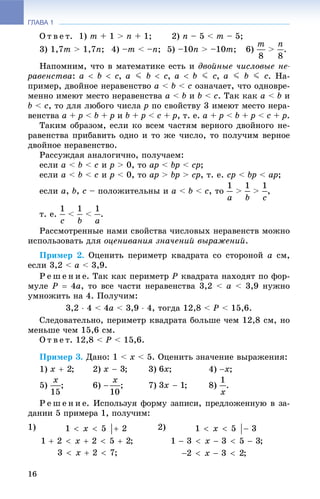 ГЛАВА 1
16
Î ò â å ò. 1) m + 1 > n + 1; 2) n – 5 < m – 5;
3) 1,7m > 1,7n; 4) –m < –n; 5) –10n > –10m; 6) > .
Íàïîìíèì, ÷òî â ìàòåìàòèêå åñòü è äâîéíûå ÷èñëîâûå íå-
ðàâåíñòâà: , , , . Íà-
ïðèìåð, äâîéíîå íåðàâåíñòâî a < b < c îçíà÷àåò, ÷òî îäíîâðå-
ìåííî èìåþò ìåñòî íåðàâåíñòâà a < b è b < c. Òàê êàê a < b è
b < c, òî äëÿ ëþáîãî ÷èñëà p ïî ñâîéñòâó 3 èìåþò ìåñòî íåðà-
âåíñòâà a + p < b + p è b + p < c + p, ò. å. a + p < b + p < c + p.
Òàêèì îáðàçîì, åñëè êî âñåì ÷àñòÿì âåðíîãî äâîéíîãî íå-
ðàâåíñòâà ïðèáàâèòü îäíî è òî æå ÷èñëî, òî ïîëó÷èì âåðíîå
äâîéíîå íåðàâåíñòâî.
Ðàññóæäàÿ àíàëîãè÷íî, ïîëó÷àåì:
åñëè a < b < ñ è ð > 0, òî àð < bð < ñð;
åñëè a < b < c è p < 0, òî àð > bp > ñð, ò. å. ñð < bð < àð;
åñëè à, b, ñ – ïîëîæèòåëüíû è à < b < ñ, òî > > ,
ò. å. < < .
Ðàññìîòðåííûå íàìè ñâîéñòâà ÷èñëîâûõ íåðàâåíñòâ ìîæíî
èñïîëüçîâàòü äëÿ îöåíèâàíèÿ çíà÷åíèé âûðàæåíèé.
Ïðèìåð 2. Îöåíèòü ïåðèìåòð êâàäðàòà ñî ñòîðîíîé à ñì,
åñëè 3,2 < à < 3,9.
Ð å ø å í è å. Òàê êàê ïåðèìåòð Ð êâàäðàòà íàõîäÿò ïî ôîð-
ìóëå Ð  4à, òî âñå ÷àñòè íåðàâåíñòâà 3,2 < à < 3,9 íóæíî
óìíîæèòü íà 4. Ïîëó÷èì:
3,2  4 < 4à < 3,9  4, òîãäà 12,8 < Ð < 15,6.
Ñëåäîâàòåëüíî, ïåðèìåòð êâàäðàòà áîëüøå ÷åì 12,8 ñì, íî
ìåíüøå ÷åì 15,6 ñì.
Î ò â å ò. 12,8 < Ð < 15,6.
Ïðèìåð 3. Äàíî: 1 < x < 5. Îöåíèòü çíà÷åíèå âûðàæåíèÿ:
1) ; 2) ; 3) ; 4) ;
5) ; 6) ; 7) ; 8) .
Ð å ø å í è å. Èñïîëüçóÿ ôîðìó çàïèñè, ïðåäëîæåííóþ â çà-
äàíèè 5 ïðèìåðà 1, ïîëó÷èì:
1) 2)
 