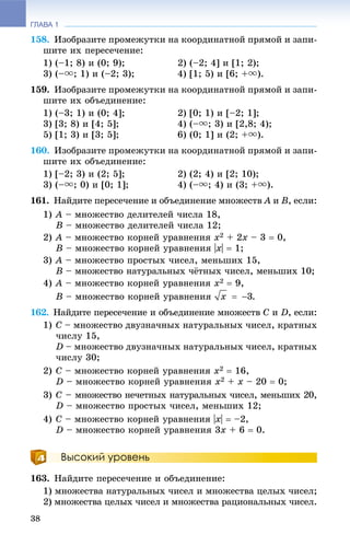 ГЛАВА 1
38
158. Èçîáðàçèòå ïðîìåæóòêè íà êîîðäèíàòíîé ïðÿìîé è çàïè-
øèòå èõ ïåðåñå÷åíèå:
1) (–1; 8) è (0; 9); 2) (–2; 4] è [1; 2);
3) (–u; 1) è (–2; 3); 4) [1; 5) è [6; +u).
159. Èçîáðàçèòå ïðîìåæóòêè íà êîîðäèíàòíîé ïðÿìîé è çàïè-
øèòå èõ îáúåäèíåíèå:
1) (–3; 1) è (0; 4]; 2) [0; 1) è [–2; 1];
3) [3; 8) è [4; 5]; 4) (–u; 3) è [2,8; 4);
5) [1; 3) è [3; 5]; 6) (0; 1] è (2; +u).
160. Èçîáðàçèòå ïðîìåæóòêè íà êîîðäèíàòíîé ïðÿìîé è çàïè-
øèòå èõ îáúåäèíåíèå:
1) [–2; 3) è (2; 5]; 2) (2; 4) è [2; 10);
3) (–u; 0) è [0; 1]; 4) (–u; 4) è (3; +u).
161. Íàéäèòå ïåðåñå÷åíèå è îáúåäèíåíèå ìíîæåñòâ A èA B, åñëè:
1) A – ìíîæåñòâî äåëèòåëåé ÷èñëà 18,
B – ìíîæåñòâî äåëèòåëåé ÷èñëà 12;
2) A – ìíîæåñòâî êîðíåé óðàâíåíèÿ x2 + 2x – 3  0,
B – ìíîæåñòâî êîðíåé óðàâíåíèÿ |x|  1;
3) A – ìíîæåñòâî ïðîñòûõ ÷èñåë, ìåíüøèõ 15,
B – ìíîæåñòâî íàòóðàëüíûõ ÷ёòíûõ ÷èñåë, ìåíüøèõ 10;
4) A – ìíîæåñòâî êîðíåé óðàâíåíèÿ x2  9,
B – ìíîæåñòâî êîðíåé óðàâíåíèÿ .
162. Íàéäèòå ïåðåñå÷åíèå è îáúåäèíåíèå ìíîæåñòâ C è D, åñëè:
1) C – ìíîæåñòâî äâóçíà÷íûõ íàòóðàëüíûõ ÷èñåë, êðàòíûõ
÷èñëó 15,
D – ìíîæåñòâî äâóçíà÷íûõ íàòóðàëüíûõ ÷èñåë, êðàòíûõ
÷èñëó 30;
2) C – ìíîæåñòâî êîðíåé óðàâíåíèÿ x2  16,
D – ìíîæåñòâî êîðíåé óðàâíåíèÿ x2 + x – 20  0;
3) C – ìíîæåñòâî íå÷åòíûõ íàòóðàëüíûõ ÷èñåë, ìåíüøèõ 20,
D – ìíîæåñòâî ïðîñòûõ ÷èñåë, ìåíüøèõ 12;
4) C – ìíîæåñòâî êîðíåé óðàâíåíèÿ |x|  –2,
D – ìíîæåñòâî êîðíåé óðàâíåíèÿ 3x + 6  0.
Высокий уровень
163. Íàéäèòå ïåðåñå÷åíèå è îáúåäèíåíèå:
1) ìíîæåñòâà íàòóðàëüíûõ ÷èñåë è ìíîæåñòâà öåëûõ ÷èñåë;
2) ìíîæåñòâà öåëûõ ÷èñåë è ìíîæåñòâà ðàöèîíàëüíûõ ÷èñåë.
 