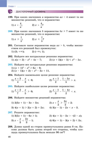 ГЛАВА 1
46
Достаточный уровень
199. Ïðè êàêèõ çíà÷åíèÿõ a íåðàâåíñòâî ax < 4 èìååò òî æå
ìíîæåñòâî ðåøåíèé, ÷òî è íåðàâåíñòâî:
1) ; 2) ?
200. Ïðè êàêèõ çíà÷åíèÿõ b íåðàâåíñòâî bx I 7 èìååò òî æå
ìíîæåñòâî ðåøåíèé, ÷òî è íåðàâåíñòâî:
1) ; 2) ?
201. Ñîñòàâüòå òàêîå íåðàâåíñòâî âèäà ax > b, ÷òîáû ìíîæå-
ñòâîì åãî ðåøåíèé áûë ïðîìåæóòîê:
1) (3; +u); 2) (–u; 1).
202. Íàéäèòå âñå íàòóðàëüíûå ðåøåíèÿ íåðàâåíñòâà:
1) x(x + 2) – x2 > 4x – 7; 2) (x + 5)(x – 5) J x2 – 5x.
203. Íàéäèòå âñå íàòóðàëüíûå ðåøåíèÿ íåðàâåíñòâà:
1) (x + 1)2 – x2 I 6x – 9;
2) (x – 1)(x + 2) < x2 – 3x + 11.
204. Íàéäèòå íàèìåíüøåå öåëîå ðåøåíèå íåðàâåíñòâà:
1) ; 2) .
205. Íàéäèòå íàèáîëüøåå öåëîå ðåøåíèå íåðàâåíñòâà:
1) ; 2) .
206. Íàéäèòå ìíîæåñòâî ðåøåíèé íåðàâåíñòâà:
1) 2(3x + 1) – 3x > 3x; 2) ;
3) 4(x + 1) I 2(x + 2) + 2x; 4) 3(x – 1) – 2x < x – 3.
207. Ðåøèòå íåðàâåíñòâî:
1) 3(2x + 1) – 6x I 5; 2) 4(x + 1) – 3x > –(2 – x);
3) ; 4) 6(x + 1) – 3(x + 2) J 3x.
208. Äëèíà îäíîé èç ñòîðîí ïðÿìîóãîëüíèêà ðàâíà 8 ñì. Êà-
êîâà äîëæíà áûòü äëèíà âòîðîé åãî ñòîðîíû, ÷òîáû ïëî-
ùàäü ïðÿìîóãîëüíèêà áûëà ìåíüøå 96 ñì2?
 