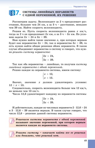 Неравенства
49
Ðàññìîòðèì çàäà÷ó. Âåëîñèïåäèñò çà 2 ÷ ïðåîäîëåâàåò ðàñ-
ñòîÿíèå, áîëüøåå ÷åì 24 êì, à çà 3 ÷ – ðàññòîÿíèå, ìåíüøåå
÷åì 39 êì. Íàéòè ñêîðîñòü âåëîñèïåäèñòà.
Ðåøèì åå. Ïóñòü ñêîðîñòü âåëîñèïåäèñòà ðàâíà xà êì/÷,
òîãäà çà 2 ÷ îí ïðåîäîëåâàåò 2x êì, à çà 3 ÷ – 3x êì. Ïî óñëî-
âèþ çàäà÷è 2x > 24 è 3x < 39.
Íàì íóæíî íàéòè òàêèå çíà÷åíèÿ x, ïðè êîòîðûõ âåðíûì
áóäåò êàê íåðàâåíñòâî 2x > 24, òàê è íåðàâåíñòâî 3x < 39, òî
åñòü íóæíî íàéòè îáùèå ðåøåíèÿ îáîèõ íåðàâåíñòâ. Â òàêîì
ñëó÷àå îáúåäèíÿþò íåðàâåíñòâà â ñèñòåìó è ãîâîðÿò, ÷òî íóæ-
íî ðåøèòü ñèñòåìó íåðàâåíñòâ:
Òàê êàê îáà íåðàâåíñòâà – ëèíåéíûå, òî ïîëó÷èì ñèñòåìó
ëèíåéíûõ íåðàâåíñòâ ñ îäíîé ïåðåìåííîé.
Ðåøèâ êàæäîå èç íåðàâåíñòâ ñèñòåìû, èìååì ñèñòåìó:
Çíà÷èò, çíà÷åíèå x äîëæíî óäîâëåòâîðÿòü óñëîâèþ:
12 < x < 13.
Ñëåäîâàòåëüíî, ñêîðîñòü âåëîñèïåäèñòà áîëüøå ÷åì 12 êì/÷,
íî ìåíüøå ÷åì 13 êì/÷.
×èñëî 12,6 óäîâëåòâîðÿåò êàæäîìó èç íåðàâåíñòâ ñèñòåìû
È äåéñòâèòåëüíî, êàæäîå èç ÷èñëîâûõ íåðàâåíñòâ 2  12,6 > 24
è 3  12,6 < 39 ÿâëÿåòñÿ âåðíûì. Â òàêîì ñëó÷àå ãîâîðÿò, ÷òî
÷èñëî 12,6 – ðåøåíèå äàííîé ñèñòåìû íåðàâåíñòâ.
ÑÈÑÒÅÌÛ ËÈÍÅÉÍÛÕ ÍÅÐÀÂÅÍÑÒÂ
Ñ ÎÄÍÎÉ ÏÅÐÅÌÅÍÍÎÉ, ÈÕ ÐÅØÅÍÈÅ7.
Ðåøåíèåì ñèñòåìû íåðàâåíñòâ ñ îäíîé ïåðåìåííîé
íàçûâàþò çíà÷åíèå ïåðåìåííîé, ïðè êîòîðîì âåðíûì
ÿâëÿåòñÿ êàæäîå èç íåðàâåíñòâ ñèñòåìû.
Ðåøèòü ñèñòåìó – îçíà÷àåò íàéòè âñå åå ðåøåíèÿ
èëè äîêàçàòü, ÷òî ðåøåíèé íåò.
 