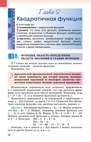 68
Ãëàâà 2
Квадратичная функция
Â 7 êëàññå âû íà÷àëè èçó÷àòü îäíî èç âàæíåéøèõ ìàòåìà-
òè÷åñêèõ ïîíÿòèé – ïîíÿòèå ôóíêöèè.
Íàïîìíèì, ÷òî
Íåçàâèñèìóþ ïåðåìåííóþ åùå íàçûâàþò àðãóìåíòîì,
à î çàâèñèìîé ïåðåìåííîé ãîâîðÿò, ÷òî îíà ÿâëÿåòñÿ ôóíê-
öèåé ýòîãî àðãóìåíòà (èëè ïðîñòî ôóíêöèåé). Íàïðèìåð, åñëè
y  x2 + 2x – 3, òî y ÿâëÿåòñÿ ôóíêöèåé àðãóìåíòà x.
Çàâèñèìîñòü ïåðåìåííîé y îò ïåðåìåííîé x çàïèñûâàþò â
âèäå: y  f(x) (÷èòàþò: «ó ðàâíî f îòf õ»). Ñèìâîëîì f(x) îáîçíà-
÷àþò çíà÷åíèå ôóíêöèè äëÿ çíà÷åíèÿ àðãóìåíòà, ðàâíîãî õ.
Ïðèìåð 1. Ðàññìîòðèì ôóíêöèþ ó  5õ + 2. Ìîæíî çàïèñàòü,
÷òî f(ff x)  5õ + 2. Íàéäåì, íàïðèìåð, çíà÷åíèå ôóíêöèè äëÿ
õ  –3, òî åñòü íàéäåì f(–3). Èìååì:ff f(–3)ff  5 · (–3) + 2  –13.
Íàéäåì çíà÷åíèå ýòîé ôóíêöèè â òî÷êàõ, êîòîðûå ðàâíû 0;
à; b – 1. Ïîëó÷èì: f(0)  5 · 0 + 2  2;
f(a)  5à + 2;
f(b – 1)  5(b – 1) + 2  5b – 3.
Îòìåòèì, ÷òî â çàïèñè ó  f(x) âìåñòî f ìîæíî èñïîëüçî-f
âàòü è äðóãèå áóêâû: g, ,  è ò. ï.
Квадраттичная фуункция
В этой главе вы:
познакомитесь с квадратичной функцией;
узнаете, что такое нули функции, промежутки знакопо-
стоянства, возрастания и убывания функции; наибольшее
и наименьшее значения функции;
научитесь выполнять преобразования графика функ-
ции; строить график квадратичной функции; решать
квадратные неравенства и системы двух уравнений второй
степени с двумя переменными.
ÔÓÍÊÖÈß. ÎÁËÀÑÒÜ ÎÏÐÅÄÅËÅÍÈß,
ÎÁËÀÑÒÜ ÇÍÀ×ÅÍÈÉ È ÃÐÀÔÈÊ ÔÓÍÊÖÈÈ8.
ôóíêöèåé (èëè ôóíêöèîíàëüíîé çàâèñèìîñòüþ) íàçûâà-
þò òàêóþ çàâèñèìîñòü, ïðè êîòîðîé êàæäîìó çíà÷åíèþ
íåçàâèñèìîé ïåðåìåííîé èç íåêîòîðîãî ìíîæåñòâà ñîîò-
âåòñòâóåò åäèíñòâåííîå çíà÷åíèå çàâèñèìîé ïåðåìåííîé.
 