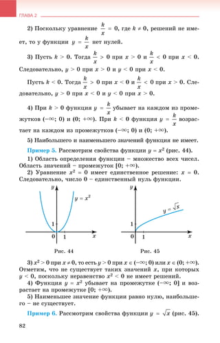 ГЛАВА 2
82
2) Ïîñêîëüêó óðàâíåíèå , ãäå k  0, ðåøåíèé íå èìå-
åò, òî ó ôóíêöèè íåò íóëåé.
3) Ïóñòü k > 0. Òîãäà ïðè x > 0 è ïðè x < 0.
Ñëåäîâàòåëüíî, ó > 0 ïðè x > 0 è ó < 0 ïðè x < 0.
Ïóñòü k < 0. Òîãäà ïðè x < 0 è ïðè x > 0. Ñëå-
äîâàòåëüíî, ó > 0 ïðè x < 0 è ó < 0 ïðè x > 0.
4) Ïðè k > 0 ôóíêöèÿ óáûâàåò íà êàæäîì èç ïðîìå-
æóòêîâ (–u; 0) è (0; +u). Ïðè k < 0 ôóíêöèÿ âîçðàñ-
òàåò íà êàæäîì èç ïðîìåæóòêîâ (–u; 0) è (0; +u).
5) Íàèáîëüøåãî è íàèìåíüøåãî çíà÷åíèé ôóíêöèÿ íå èìååò.
Ïðèìåð 5. Ðàññìîòðèì ñâîéñòâà ôóíêöèè y  x2 (ðèñ. 44).
1) Îáëàñòü îïðåäåëåíèÿ ôóíêöèè – ìíîæåñòâî âñåõ ÷èñåë.
Îáëàñòü çíà÷åíèé – ïðîìåæóòîê [0; +u).
2) Óðàâíåíèå x2  0 èìååò åäèíñòâåííîå ðåøåíèå: x  0.
Ñëåäîâàòåëüíî, ÷èñëî 0 – åäèíñòâåííûé íóëü ôóíêöèè.
Ðèñ. 44 Ðèñ. 45
3) x2 > 0 ïðè x  0, òî åñòü ó > 0 ïðè x  (–u; 0) èëè x  (0; +u).
Îòìåòèì, ÷òî íå ñóùåñòâóåò òàêèõ çíà÷åíèé x, ïðè êîòîðûõ
ó < 0, ïîñêîëüêó íåðàâåíñòâî x2 < 0 íå èìååò ðåøåíèé.
4) Ôóíêöèÿ y  x2 óáûâàåò íà ïðîìåæóòêå (–u; 0] è âîç-
ðàñòàåò íà ïðîìåæóòêå [0; +u).
5) Íàèìåíüøåå çíà÷åíèå ôóíêöèè ðàâíî íóëþ, íàèáîëüøå-
ãî – íå ñóùåñòâóåò.
Ïðèìåð 6. Ðàññìîòðèì ñâîéñòâà ôóíêöèè (ðèñ. 45).
 