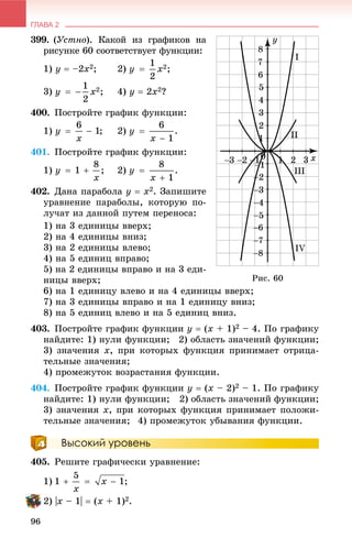 ГЛАВА 2
96
399. (Óñòíî). Êàêîé èç ãðàôèêîâ íà
ðèñóíêå 60 ñîîòâåòñòâóåò ôóíêöèè:
1) ó  –2õ2; 2)
3) 4) ó  2õ2?
400. Ïîñòðîéòå ãðàôèê ôóíêöèè:
1) 2)
401. Ïîñòðîéòå ãðàôèê ôóíêöèè:
1) 2)
402. Äàíà ïàðàáîëà ó  õ2. Çàïèøèòå
óðàâíåíèå ïàðàáîëû, êîòîðóþ ïî-
ëó÷àò èç äàííîé ïóòåì ïåðåíîñà:
1) íà 3 åäèíèöû ââåðõ;
2) íà 4 åäèíèöû âíèç;
3) íà 2 åäèíèöû âëåâî;
4) íà 5 åäèíèö âïðàâî;
5) íà 2 åäèíèöû âïðàâî è íà 3 åäè-
íèöû ââåðõ;
6) íà 1 åäèíèöó âëåâî è íà 4 åäèíèöû ââåðõ;
7) íà 3 åäèíèöû âïðàâî è íà 1 åäèíèöó âíèç;
8) íà 5 åäèíèö âëåâî è íà 5 åäèíèö âíèç.
403. Ïîñòðîéòå ãðàôèê ôóíêöèè ó  (õ + 1)2 – 4. Ïî ãðàôèêó
íàéäèòå: 1) íóëè ôóíêöèè; 2) îáëàñòü çíà÷åíèé ôóíêöèè;
3) çíà÷åíèÿ õ, ïðè êîòîðûõ ôóíêöèÿ ïðèíèìàåò îòðèöà-
òåëüíûå çíà÷åíèÿ;
4) ïðîìåæóòîê âîçðàñòàíèÿ ôóíêöèè.
404. Ïîñòðîéòå ãðàôèê ôóíêöèè ó  (õ – 2)2 – 1. Ïî ãðàôèêó
íàéäèòå: 1) íóëè ôóíêöèè; 2) îáëàñòü çíà÷åíèé ôóíêöèè;
3) çíà÷åíèÿ õ, ïðè êîòîðûõ ôóíêöèÿ ïðèíèìàåò ïîëîæè-
òåëüíûå çíà÷åíèÿ; 4) ïðîìåæóòîê óáûâàíèÿ ôóíêöèè.
Высокий уровень
405. Ðåøèòå ãðàôè÷åñêè óðàâíåíèå:
1) ;
2) |õ – 1|  (õ + 1)2.
Ðèñ. 60
 