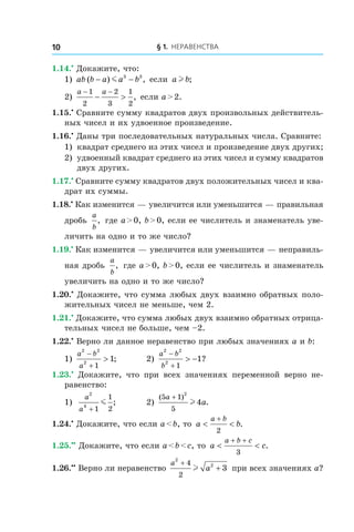 § 1. Неравенства10
1.14.•
 Докажите, что:
1) ab b a a b( ) ,− −m 3 3
если a bl ;
2)
a a− −
− >
1
2
2
3
1
2
, если a > 2.
1.15.•
 Сравните сумму квадратов двух произвольных действитель-
ных чисел и их удвоенное произведение.
1.16.•
 Даны три последовательных натуральных числа. Сравните:
1)	 квадрат среднего из этих чисел и произведение двух других;
2)	 удвоенный квадрат среднего из этих чисел и сумму квадратов
двух других.
1.17.•
 Сравните сумму квадратов двух положительных чисел и ква-
драт их суммы.
1.18.•
 Как изменится — увеличится или уменьшится — правильная
дробь
a
b
, где a > 0, b > 0, если ее числитель и знаменатель уве-
личить на одно и то же число?
1.19.•
 Как изменится — увеличится или уменьшится — неправиль-
ная дробь
a
b
, где a > 0, b > 0, если ее числитель и знаменатель
увеличить на одно и то же число?
1.20.•
 Докажите, что сумма любых двух взаимно обратных поло-
жительных чисел не меньше, чем 2.
1.21.•
 Докажите, что сумма любых двух взаимно обратных отрица-
тельных чисел не больше, чем –2.
1.22.•
 Верно ли данное неравенство при любых значениях a и b:
1)
a b
a
2 2
2
1
1
−
+
> ;	 2)
a b
b
2 2
2
1
1
−
+
> − ?
1.23.•
  Докажите, что при всех значениях переменной верно не-
равенство:
1)	
a
a
2
4
1
1
2+
m ; 	 2)
( )
.
5 1
5
2
4
a
a
+
l
1.24.•
 Докажите, что если a < b, то a b
a b
< <
+
2
.
1.25.••
 Докажите, что если a < b < c, то a c
a b c
< <
+ +
3
.
1.26.••
 Верно ли неравенство
a
a
2
24
2
3
+
+l при всех значениях a?
 
