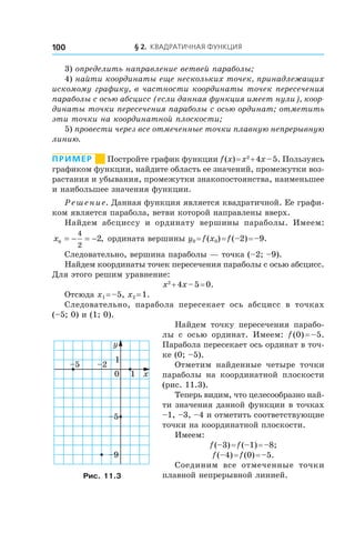 § 2. Квадратичная функция100
3) определить направление ветвей параболы;
4) найти координаты еще нескольких точек, принадлежащих
искомому графику, в частности координаты точек пересечения
параболы с осью абсцисс (если данная функция имеет нули), коор-
динаты точки пересечения параболы с осью ординат; отметить
эти точки на координатной плоскости;
5) провести через все отмеченные точки плавную непрерывную
линию.
Пример       Постройте график функции f (x) = x2
 + 4x – 5. Пользуясь
графиком функции, найдите область ее значений, промежутки воз-
растания и убывания, промежутки знакопостоянства, наименьшее
и наибольшее значения функции.
Решение. Данная функция является квадратичной. Ее графи-
ком является парабола, ветви которой направлены вверх.
Найдем абсциссу и  ординату вершины параболы. Имеем:
x0
4
2
2= − = − , ордината вершины y0 = f (x0) = f (–2) = –9.
Следовательно, вершина параболы — точка (–2; –9).
Найдем координаты точек пересечения параболы с осью абсцисс.
Для этого решим уравнение:
x2
 + 4x – 5 = 0.
Отсюда x1 = –5, x2 = 1.
Следовательно, парабола пересекает ось абсцисс в  точках
(–5; 0) и (1; 0).
Найдем точку пересечения парабо-
лы с  осью ординат. Имеем: f (0) = –5.
Парабола пересекает ось ординат в точ-
ке (0; –5).
Отметим найденные четыре точки
параболы на координатной плоскости
(рис. 11.3).
Теперь видим, что целесообразно най-
ти значения данной функции в точках
–1, –3, –4 и отметить соответствующие
точки на координатной плоскости.
Имеем:
f (–3) = f (–1) = –8;
f (–4) = f (0) = –5.
Соединим все отмеченные точки
плавной непрерывной линией.
0 1 x
y
1
–5 –2
–5
–9
Рис. 11.3
 