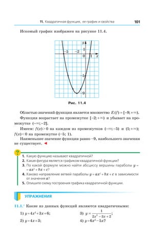 11. Квадратичная функция, ее график и свойства 101
Искомый график изображен на рисунке 11.4.
0 1 x
y
1
–5 –2
–5
–9
Рис. 11.4
Областью значений функции является множество E f( ) [ ; ).= − +9 ×
Функция возрастает на промежутке [ ; )− +2 × и убывает на про-
межутке ( ; ].− −× 2
Имеем: f (x) > 0 на каждом из промежутков ( ; )− −× 5 и  ( ; );1 +×
f (x) < 0 на промежутке (–5; 1).
Наименьшее значение функции равно –9, наибольшего значения
не существует. ◄
1.	 Какую функцию называют квадратичной?
2.	 Какая фигура является графиком квадратичной функции?
3.	 По какой формуле можно найти абсциссу вершины параболы y =
= ax2
 + bx + c?
4.	Каково направление ветвей параболы y = ax2
 + bx + c в зависимости
от значения a?
5.	 Опишите схему построения графика квадратичной функции.
Упражнения
11.1.° Какие из данных функций являются квадратичными:
1) y = 4x2
 + 3x + 6;	 3) y
x x
=
− +
1
2 3 2
2
;
2) y = 4x + 3;	 4) y = 6x2
 – 5x?
 