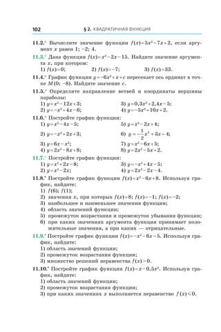 § 2. Квадратичная функция102
11.2.°  Вычислите значение функции f (x) = 5x2
 – 7x + 2, если аргу-
мент x равен 1; –2; 4.
11.3.° Дана функция f (x) = x2
 – 2x – 15. Найдите значение аргумен-
та x, при котором:
1) f (x) = 0; 	 2) f (x) = –7; 	 3) f (x) = 33.
11.4.° График функции y = –6x2
 + x + c пересекает ось ординат в точ-
ке M (0; –8). Найдите значение c.
11.5.°  Определите направление ветвей и  координаты вершины
параболы:
1) y = x2
 – 12x + 3;	 3) y = 0,3x2
 + 2,4x – 5;
2) y = –x2
 + 4x – 6;	 4) y = –5x2
 + 10x + 2.
11.6.° Постройте график функции:
1) y = x2
 – 4x – 5;	 5) y = x2
 – 2x + 4;
2) y = –x2
 + 2x + 3;	 6) y x x= − + −
1
2
2
3 4;
3) y = 6x – x2
;	 7) y = x2
 – 6x + 5;
4) y = 2x2
 – 8x + 8;	 8) y = 2x2
 – 5x + 2.
11.7.° Постройте график функции:
1) y = x2
 + 2x – 8;	 3) y = –x2
 + 4x – 5;
2) y = x2
 – 2x;	 4) y = 2x2
 – 2x – 4.
11.8.•
 Постройте график функции f (x) = x2
 – 6x + 8. Используя гра-
фик, найдите:
1)	 f (6); f (1);
2) 	значения x, при которых f (x) = 8; f (x) = –1; f (x) = –2;
3) 	наибольшее и наименьшее значения функции;
4) 	область значений функции;
5) 	промежуток возрастания и промежуток убывания функции;
6) 	при каких значениях аргумента функция принимает поло-
жительные значения, а при каких — отрицательные.
11.9.•
 Постройте график функции f (x) = –x2
 – 6x – 5. Используя гра-
фик, найдите:
1) область значений функции;
2) промежуток возрастания функции;
3) множество решений неравенства f (x) > 0.
11.10.•
 Постройте график функции f (x) = x – 0,5x2
. Используя гра-
фик, найдите:
1) область значений функции;
2) промежуток возрастания функции;
3) при каких значениях x выполняется неравенство f x( ) .m0
 