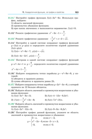 11. Квадратичная функция, ее график и свойства 103
11.11.•
 Постройте график функции f (x) = 3x2
 – 6x. Используя гра-
фик, найдите:
1) область значений функции;
2) промежуток убывания функции;
3) при каких значениях x выполняется неравенство f x( ) .l 0
11.12.•
 Решите графически уравнение x x
x
2
3 1
3
− − = − .
11.13.•
 Решите графически уравнение − + + =
1
4
2
2x x x.
11.14.•
  Постройте в  одной системе координат графики функций
y = f (x) и  y = g (x) и  определите количество корней уравнения
f (x) = g (x):
1) f (x) = –x2
 + 6x – 7, g x x( ) ;= −
2) f (x) = 4x – 2x2
, g x
x
( ) .= −
4
11.15.•
  Построив в  одной системе координат графики функций
y = x2
 + 4x + 1 и  y
x
=
6
, определите количество корней уравнения
x x
x
2
4 1
6
+ + = .
11.16.•
 Найдите координаты точки параболы y = –x2
 + 9x + 9, у ко-
торой:
1) абсцисса и ордината равны;
2) сумма абсциссы и ординаты равна 25.
11.17.•
 Найдите координаты точки параболы y = 2x2
 – 3x + 6, у которой
ордината на 12 больше абсциссы.
11.18.•
 Найдите область значений и промежутки возрастания и убы-
вания функции:
1) f (x) = 4x2
 – 8x + 3;	 3) f (x) = 4 – 12x – 0,3x2
;
2) f x x x( ) ;= − + −
1
5
2
2 6 	 4) f (x) = 7x2
 + 21x.
11.19.•
 Найдите область значений и промежутки возрастания и убы-
вания функции:
1) f (x) = 2x2
 – 12x + 8;	 2) f (x) = 9 + 8x – 0,2x2
.
11.20.•
  Постройте график данной функции, укажите ее область
значений и промежутки возрастания и убывания:
y
x x
x x x
x
=
− −
− − − < <
−





3 2
2 3 2 2
3 2
2
, ,
, ,
, .
если
если
если
m
l
 