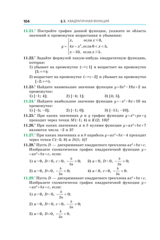 § 2. Квадратичная функция104
11.21.•
  Постройте график данной функции, укажите ее область
значений и промежутки возрастания и убывания:
y
x x
x x x
x x
= − < <
−





, ,
, ,
, .
если
если
если
m
l
0
4 0 5
10 5
2
11.22.•
 Задайте формулой какую-нибудь квадратичную функцию,
которая:
1) убывает на промежутке ( ; ]−× 1 и возрастает на промежутке
[ ; );1 +×
2) возрастает на промежутке ( ; ]− −× 2 и убывает на промежутке
[ ; ).− +2 ×
11.23.•
 Найдите наименьшее значение функции y = 3x2
 – 18x + 2 на
промежутке:
1) [–1; 4];	 2) [–4; 1];	 3) [4; 5].
11.24.•
 Найдите наибольшее значение функции y = –x2
 – 8x + 10 на
промежутке:
1) [–5; –3];	 2) [–1; 0];	 3) [–11; –10].
11.25.•
 При каких значениях p и q график функции y = x2
 + px + q
проходит через точки M (–1; 4) и K (2; 10)?
11.26.•
 При каких значениях a и b нулями функции y = ax2
 + bx + 7
являются числа –2 и 3?
11.27.•
 При каких значениях a и b парабола y = ax2
 + bx – 4 проходит
через точки C (–3; 8) и D (1; 4)?
11.28.•
 Пусть D — дискриминант квадратного трехчлена ax2
 + bx + c.
Изобразите схематически график квадратичной функции y =
= ax2
 + bx + c, если:
1) a > 0, D > 0, c > 0, − >
b
a2
0;	 3) a < 0, D < 0, − >
b
a2
0;
2) a > 0, D = 0, − <
b
a2
0;	 4) a < 0, c = 0, − <
b
a2
0.
11.29.•
 Пусть D — дискриминант квадратного трехчлена ax2
 + bx + c.
Изобразите схематически график квадратичной функции y =
= ax2
 + bx + c, если:
1) a > 0, D < 0, − <
b
a2
0;		
2) a < 0, D > 0, c < 0, − >
b
a2
0;
3) a < 0, D = 0, − <
b
a2
0.
 