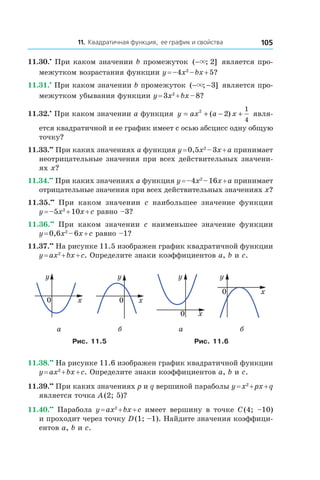 11. Квадратичная функция, ее график и свойства 105
11.30.•
 При каком значении b промежуток ( ; ]−× 2 является про-
межутком возрастания функции y = –4x2
 – bx + 5?
11.31.•
 При каком значении b промежуток ( ; ]− −× 3 является про-
межутком убывания функции y = 3x2
 + bx – 8?
11.32.•
 При каком значении a функция y ax a x= + − +2
2
1
4
( ) явля-
ется квадратичной и ее график имеет с осью абсцисс одну общую
точку?
11.33.••
 При каких значениях a функция y = 0,5x2
 – 3x + a принимает
неотрицательные значения при всех действительных значени-
ях x?
11.34.••
 При каких значениях a функция y = –4x2
 – 16x + a принимает
отрицательные значения при всех действительных значениях x?
11.35.••
  При каком значении c наибольшее значение функции
y = –5x2
 + 10x + c равно –3?
11.36.••
  При каком значении c наименьшее значение функции
y = 0,6x2
 – 6x + c равно –1?
11.37.••
 На рисунке 11.5 изображен график квадратичной функции
y = ax2
 + bx + c. Определите знаки коэффициентов a, b и c.
0 x
y
0 x
y
0
y
x
0 x
y
а б а б
Рис. 11.5 Рис. 11.6
11.38.••
 На рисунке 11.6 изображен график квадратичной функции
y = ax2
 + bx + c. Определите знаки коэффициентов a, b и c.
11.39.••
 При каких значениях p и q вершиной параболы y = x2
 + px + q
является точка A (2; 5)?
11.40.••
 Парабола y = ax2
 + bx + c имеет вершину в точке C (4; –10)
и проходит через точку D (1; –1). Найдите значения коэффици-
ентов a, b и c.
 