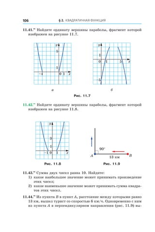§ 2. Квадратичная функция106
11.41.••
 Найдите ординату вершины параболы, фрагмент которой
изображен на рисунке 11.7.
0 1 x
y
1
–4
5
0 1 x
y
1
5
–5
а б
Рис. 11.7
11.42.••
 Найдите ординату вершины параболы, фрагмент которой
изображен на рисунке 11.8.
0 1 x
y
1
–1
3
90°
BA 13 êì
Рис. 11.8 Рис. 11.9
11.43.••
 Сумма двух чисел равна 10. Найдите:
1)	 какое наибольшее значение может принимать произведение
этих чисел;
2) 	какое наименьшее значение может принимать сумма квадра-
тов этих чисел.
11.44.••
 Из пункта B в пункт A, расстояние между которыми равно
13 км, вышел турист со скоростью 6 км/ч. Одновременно с ним
из пункта A в перпендикулярном направлении (рис. 11.9) вы-
 