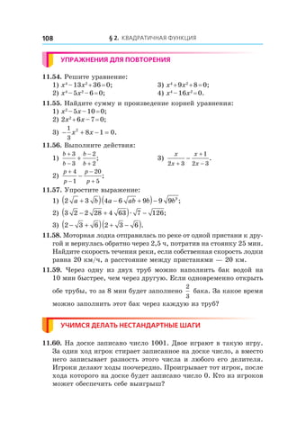 § 2. Квадратичная функция108
Упражнения для повторения
11.54. Решите уравнение:
1) x4
 – 13x2
 + 36 = 0;	 3) x4
 + 9x2
 + 8 = 0;
2) x4
 – 5x2
 – 6 = 0;	 4) x4
 – 16x2
 = 0.
11.55. Найдите сумму и произведение корней уравнения:
1) x2
 – 5x – 10 = 0;	
2) 2x2
 + 6x – 7 = 0;	
3) − + − =
1
3
2
8 1 0x x .
11.56. Выполните действия:
1)
b
b
b
b
+
−
−
+
+
3
3
2
2
;	 3)
x
x
x
x2 3
1
2 3+
+
−
− .
2)
p
p
p
p
+
−
−
+
−
4
1
20
5
;	
11.57. Упростите выражение:
1) 2 3 4 6 9 9 9 3
a b a ab b b+( ) − +( )− ;
2) 3 2 2 28 4 63 7 126− +( ) −æ ;
3) 2 3 6 2 3 6− +( ) + −( ).
11.58. Моторная лодка отправилась по реке от одной пристани к дру-
гой и вернулась обратно через 2,5 ч, потратив на стоянку 25 мин.
Найдите скорость течения реки, если собственная скорость лодки
равна 20 км/ч, а расстояние между пристанями — 20 км.
11.59.  Через одну из двух труб можно наполнить бак водой на
10 мин быстрее, чем через другую. Если одновременно открыть
обе трубы, то за 8 мин будет заполнено
2
3
бака. За какое время
можно заполнить этот бак через каждую из труб?
Учимся делать нестандартные шаги
11.60. На доске записано число 1001. Двое играют в такую игру.
За один ход игрок стирает записанное на доске число, а вместо
него записывает разность этого числа и любого его делителя.
Игроки делают ходы поочередно. Проигрывает тот игрок, после
хода которого на доске будет записано число 0. Кто из игроков
может обеспечить себе выигрыш?
 