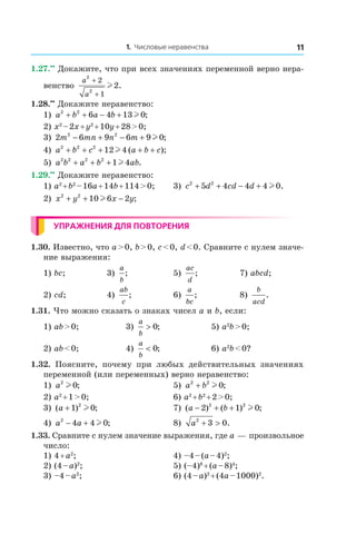 1. Числовые неравенства 11
1.27.••
 Докажите, что при всех значениях переменной верно нера-
венство
a
a
2
2
2
1
2
+
+
l .
1.28.••
 Докажите неравенство:
1) a b a b2 2
6 4 13 0+ + − + l ;
2) x2
 – 2x + y2
 + 10y + 28 > 0;
3) 2 6 9 6 9 02 2
m mn n m− + − + l ;
4) a b c a b c2 2 2
12 4+ + + + +l ( );
5) a b a b ab2 2 2 2
1 4+ + + l .
1.29.••
 Докажите неравенство:
1) a2
 + b2
 – 16a + 14b + 114 > 0;	 3) c d cd d2 2
5 4 4 4 0+ + − + l .
2) x y x y2 2
10 6 2+ + −l ;
Упражнения для повторения
1.30. Известно, что a > 0, b > 0, c < 0, d < 0. Сравните с нулем значе-
ние выражения:
1) bc;	 3)
a
b
; 	 5)
ac
d
; 	 7) abcd;
2) cd;	 4)
ab
c
;	 6)
a
bc
;	 8)
b
acd
.
1.31. Что можно сказать о знаках чисел a и b, если:
1) ab > 0;	 3)
a
b
> 0; 	 5) a2
b > 0;
2) ab < 0;	 4)
a
b
< 0; 	 6) a2
b < 0?
1.32.  Поясните, почему при любых действительных значениях
переменной (или переменных) верно неравенство:
1) a2
0l ;	 5) a b2 2
0+ l ;
2) a2
 + 1 > 0;	 6) a2
 + b2
 + 2 > 0;
3) ( ) ;a + 1 02
l 	 7) ( ) ( ) ;a b− + +2 1 02 2
l
4) a a2
4 4 0− + l ; 	 8) a2
3 0+ > .
1.33. Сравните с нулем значение выражения, где a — произвольное
число:
1) 4 + a2
;	 4) –4 – (a – 4)2
;
2) (4 – a)2
;	 5) (–4)8
 + (a – 8)4
;
3) –4 – a2
;	 6) (4 – a)2
 + (4a – 1000)2
.
 