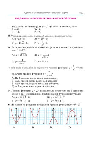 115Задание № 2 «Проверьте себя» в тестовой форме
Задание № 2 «Проверьте себя» в тестовой форме
1. Чему равно значение функции f (x) = 2x2
 – 1 в точке x0 = –3?
А) –19;	 В) 11;
Б) –13;	 Г) 17.
2. Среди приведенных функций укажите квадратичную.
А) y = 2x – 5; 	 В) y = 2x2
 – 5;
Б) y x= −2 5; 	 Г) y
x
= −
2
2
5.
3.  Областью определения какой из функций является промежу-
ток ( ; )?−× 6
А) y x= +6 ; 	 В) y
x
=
+
1
6
;
Б) y
x
=
−
1
6
; 	 Г) y x= −6 .
4. Как надо параллельно перенести график функции y
x
=
7
, чтобы
получить график функции y
x
=
−
7
5
?
А) На 5 единиц вверх вдоль оси ординат;
Б) на 5 единиц влево вдоль оси абсцисс;
В) на 5 единиц вправо вдоль оси абсцисс;
Г) на 5 единиц вниз вдоль оси ординат.
5. График функции y x= параллельно перенесли на 2 единицы
влево и на 7 единиц вниз. График какой функции получили?
А) y x= + −2 7; 	 В) y x= − +2 7;
Б) y x= − −2 7; 	 Г) y x= + +2 7.
6. На каком из рисунков изображен график функции y = –x2
 + 2?
0
1
x
y
1
–2 0 1 x
y
1
2
0
1
x
y
1
–2 0 1 x
y
1
2
А) Б) В) Г)
 